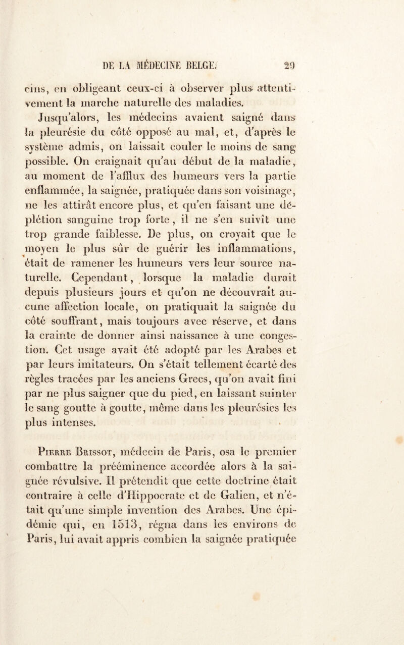 cins, en obligeant ceux-ci à observer plus attenti- vement la marche naturelle des maladies. Jusqu'alors, les médecins avaient saigné dans la pleurésie du côté opposé au mal, et, d'après le système admis, on laissait couler le moins de sang possible. On craignait qu'au début de la maladie, au moment de l’afflux des humeurs vers la partie enflammée, la saignée, pratiquée dans son voisinage, ne les attirât encore plus, et qu'en faisant une dé- plétion sanguine trop forte , il ne s'en suivît une trop grande faiblesse. De plus, on croyait que le moyen le plus siir de guérir les inflammations, était de ramener les humeurs vers leur source na- turelle. Cependant, lorsque la maladie durait depuis plusieurs jours et qu'on ne découvrait au- cune affection locale, on pratiquait la saignée du côté souffrant, mais toujours avec réserve, et dans la crainte de donner ainsi naissance à une conges- tion. Cet usage avait été adopté par les Arabes et par leurs imitateurs. On s'était tellement écarté des règles tracées par les anciens Grecs, qu’on avait fini par ne plus saigner que du pied, en laissant suinter le sang goutte à goutte, meme dans les pleurésies les plus intenses. Pierre Brissot, médecin de Paris, osa le premier combattre la prééminence accordée alors à la sai- gnée révulsive. Il prétendit epue cette doctrine était contraire à celle d’Hippocrate et de Galien, et n’é- tait qu’une simple invention des Arabes. Une épi- démie qui, en 1513, régna dans les environs de Paris, lui avait appris combien la saignée pratiquée