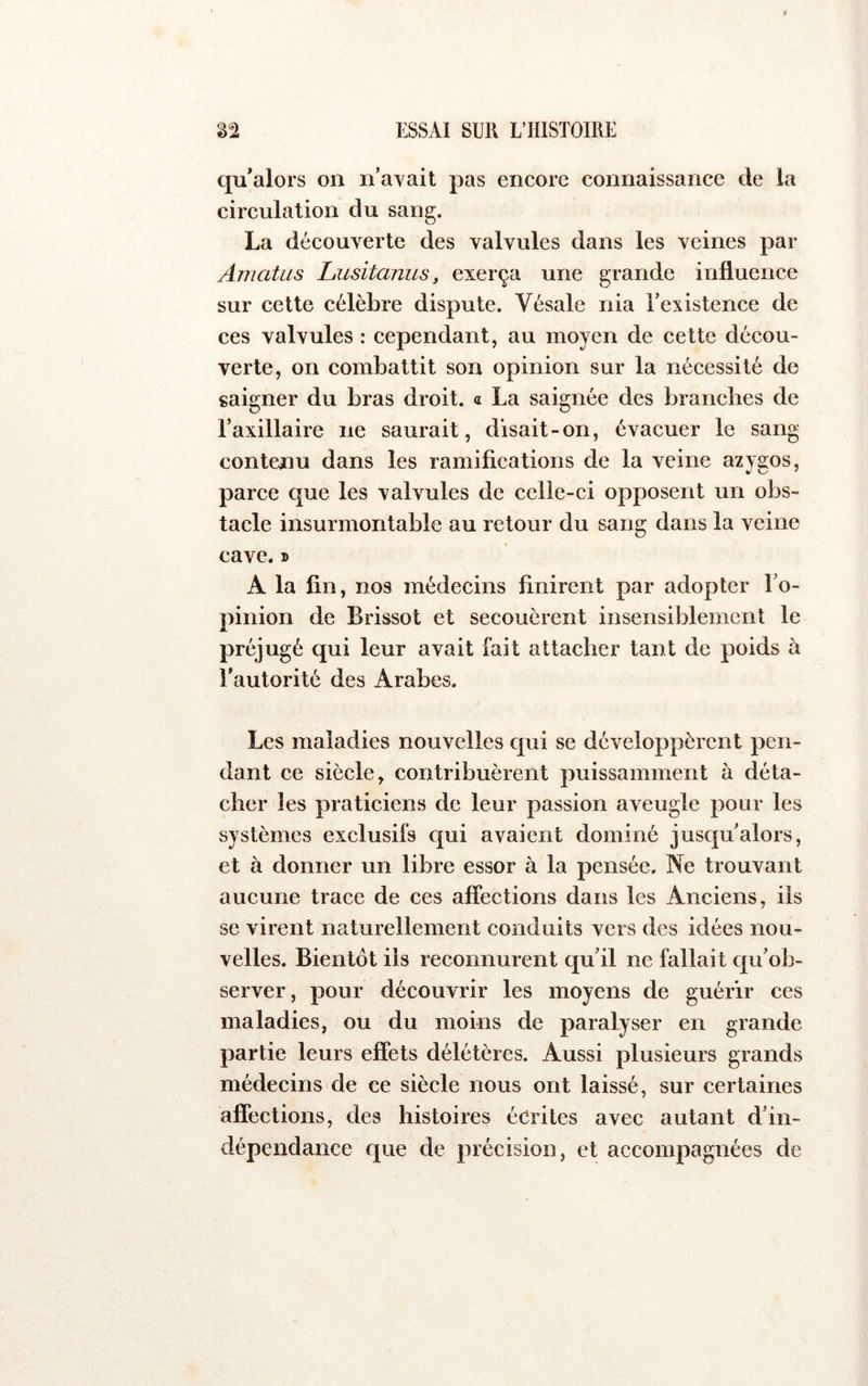 qu*alors on n’avait pas encore connaissance de la circulation du sang. La découverte des valvules dans les veines par Amatus Lusitanus, exerça une grande influence sur cette célèbre dispute. Vésale nia l’existence de ces valvules : cependant, au moyen de cette décou- verte, on combattit son opinion sur la nécessité de saigner du bras droit. « La saignée des branches de l’axillaire ne saurait, disait-on, évacuer le sang contenu dans les ramifications de la veine azvsos, parce que les valvules de celle-ci opposent un obs- tacle insurmontable au retour du sang dans la veine cave. » A la fin, nos médecins finirent par adopter l’o- pinion de Brissot et secouèrent insensiblement le préjugé qui leur avait fait attacher tant de poids à Tautorité des Arabes. Les maladies nouvelles qui se développèrent pen- dant ce siècle, contribuèrent puissamment à déta- cher les praticiens de leur passion aveugle pour les systèmes exclusifs qui avaient dominé jusqu’alors, et à donner un libre essor à la pensée. Ne trouvant aucune trace de ces affections dans les Anciens, ils se virent naturellement conduits vers des idées nou- velles. Bientôt ils reconnurent qu’il ne fallait qu’ob- server, pour découvrir les moyens de guérir ces maladies, ou du moins de paralyser en grande partie leurs effets délétères. Aussi plusieurs grands médecins de ce siècle nous ont laissé, sur certaines affections, des histoires écrites avec autant d’in- dépendance que de précision, et accompagnées de