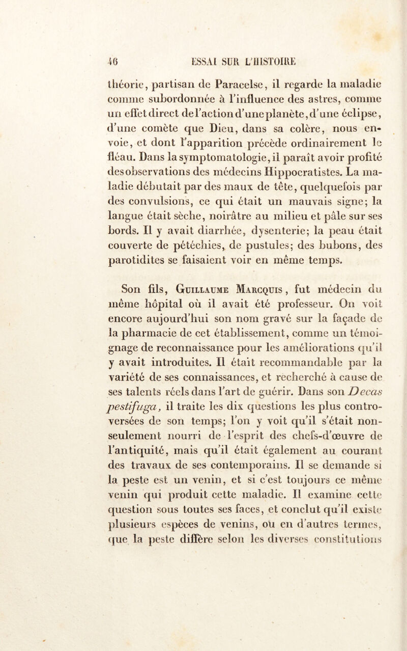 théorie, partisan de Paracelse, il regarde la maladie comme subordonnée à rinfluence des astres, comme un effet direct de faction d’une planète, d'une éclipse, d’une comète que Dieu, dans sa colère, nous en- voie, et dont l’apparition précède ordinairement le fléau. Dans la symptomatologie, il paraît avoir profité des observations des médecins Hippocratistes. La ma- ladie débutait par des maux de tête, quelcpiefois par des convulsions, ce qui était un mauvais signe; la langue était sèche, noirâtre au milieu et pâle sur ses bords. Il y avait diarrhée, dysenterie; la peau était couverte de pétéchies, de pustules; des bubons, des parotidites se faisaient voir en même temps. Son fils, Guillaume Margquis , fut médecin du même hôpital où il avait été professeur. On voit encore aujourd'hui son nom gravé sur la façade de la pharmacie de cet établissement, comme un témoi- gnage de reconnaissance pour les améliorations qu’il y avait introduites. Il était recommandable par la variété de ses connaissances, et recherché à cause de ses talents réels dans l’art de guérir. Dans son Decas pestifuga, il traite les dix questions les plus contro- versées de son temps; l’on y voit qu’il s’était non- seulement nourri de l’esprit des chefs-d’œuvre de l’antiquité, mais qu’il était également au courant des travaux de ses contemporains. Il se demande si la peste est un venin, et si c’est toujours ce même venin c[ui produit cette maladie. Il examine cette question sous toutes ses faces, et conclut qu’il existe plusieurs espèces de venins, ou en d’autres termes, que la peste diffère selon les diverses constitutions