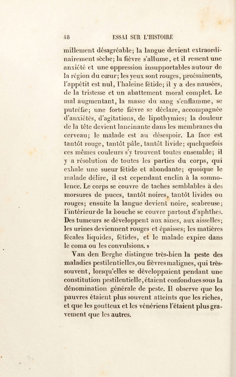 millement désagréable; la langue devient extraordi- nairement sèche; la fièvre s’allume, et il ressent une anxiété et une oppression insupportables autour de la région du cœur; les yeux sont rouges, proéminents, Fappétit est nul, l’iialeine fétide; il y a des nausées, de la tristesse et un abattement moral complet. Le mal augmentant, la masse du sang s’enflamme, se putréfie; une forte fièvre se déclare, accompagnée d’anxiétés, d’agitations, de lipothymies; la douleur de la tète devient lancinante dans les membranes du cerveau; le malade est au désespoir. La face est tantôt rouge, tantôt pâle, tantôt livide; quelquefois ces mêmes couleurs s’y trouvent toutes ensemble; il y a résolution de toutes les parties du corps, qui exhale une sueur fétide et abondante; quoique le malade délire, il est cependant enclin à la somno- lence. Le corps se couvre de taches semblables à des morsures de puces, tantôt noires, tantôt livides ou rouges; ensuite la langue devient noire, scabreuse; l’intérieur de la bouche se couvre partout d’aphthes. Des tumeurs se développent aux aines, aux aisselles; les urines deviennent rouges et épaisses; les matières fécales liquides, fétides, et le malade expire dans le coma ou les convulsions. » Van den Berghe distingue très-bien la peste des maladies pestilentielles, ou fièvres malignes, qui très- souvent, lorsqu’elles se développaient pendant une constitution pestilentielle, étaient confondues sous la dénomination générale de peste. Il observe que les pauvres étaient plus souvent atteints que les riches, et que les goutteux et les vénériens l’étaient plus gra- vement que les autres.