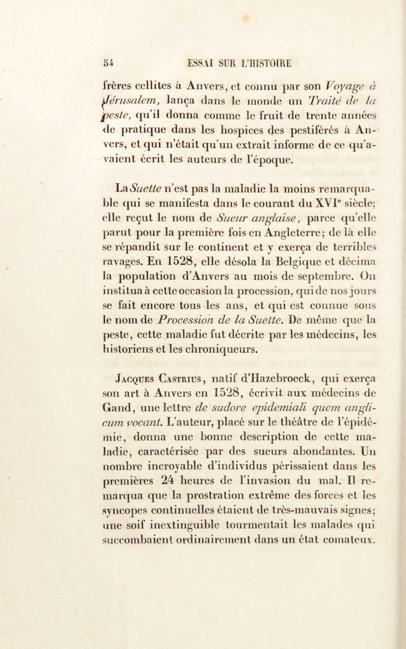 Irères cellites à Anvers, et connu par son Voyage à Jérusalem, lança dans le monde un 'Traité de la peste, qu’il donna comme le fruit de trente années de pratique dans les hospices des pestiférés à An- vers, et qui n’était qu’un extrait informe de ce qu’a- vaient écrit les auteurs de l’époque. \^^Suette n’est pas la maladie la moins remarqua- ble qui se manifesta dans le courant du XVI® siècle; elle reçut le nom de Sueur anglaise, parce quelle parut pour la première fois en Angleterre ; de là elle se répandit sur le continent et y exerça de terribles ravages. En 1528, elle désola la Belgique et décima la population d’Anvers au mois de septembre. Ou institua à cette occasion la procession, qui de nos jours se fait encore tous les ans, et qui est connue sous le nom de Procession de la Suette. De meme que la peste, cette maladie fut décrite par les médecins, les historiens et les chroniqueurs. Jacques Castrius, natif d’Hazebroeck, qui exerça son art à Anvers en 1528, écrivit aux médecins de Gand, une lettre de sudore ejndemiali queni angli- cum vocant. L’auteur, placé sur le théâtre de l’épidé- mie, donna une bonne description de cette ma- ladie, caractérisée par des sueurs abondantes. Un nombre incroyable d’individus périssaient dans les premières 24 heures de l’invasion du mal. Il re- marqua que la prostration extrême des forces et les syncopes continuelles étaient de très-mauvais signes; une soif inextinguible tourmentait les malades qui succombaient ordinairement dans un état comateux.