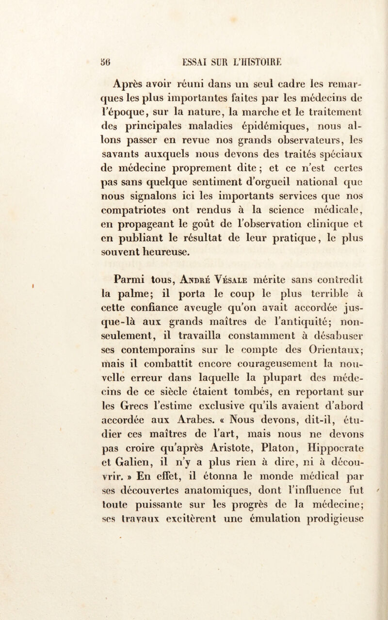 Après avoir réuni dans un seul cadre les remar- ques les plus importantes faites par les médecins de Tépoque, sur la nature, la marche et le traitement des principales maladies épidémiques, nous al- lons passer en revue nos grands observateurs, les savants auxquels nous devons des traités spéciaux de médecine proprement dite ; et ce n'est certes pas sans quelque sentiment d'orgueil national que nous signalons ici les importants services que nos compatriotes ont rendus à la science médicale, en propageant le goût de l'observation clinique et en publiant le résultat de leur pratique, le plus souvent heureuse. Parmi tous, Anbré Vésale mérite sans contredit la palme; il porta le coup le plus terrible à cette confiance aveugle qu'on avait aecordée jus- que-là aux grands maîtres de rantic[uité ; non- seulement, il travailla constamment à désabuser ses contemporains sur le compte des Orientaux; mais il combattit encore courageusement la nou- velle erreur dans laquelle la plupart des méde- cins de ce siècle étaient tombés, en reportant sui- tes Grecs l'estime exclusive qu'ils avaient d’abord accordée aux Arabes. « Nous devons, dit-il, étu- dier ces maîtres de l'art, mais nous ne devons pas eroire qu'après Aristote, Platon, Hippocrate et Galien, il n'y a plus rien à dire, ni à décou- vrir. » En effet, il étonna le monde médical par ses découvertes anatomiques, dont l’influence fut toute puissante sur les progrès de la médecine; ses travaux excitèrent une émulation prodigieuse