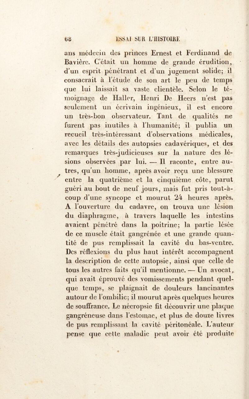 ans médecin des princes Ernest et Ferdinand de Bavière. C’était un homme de grande érudition, d’un esprit pénétrant et d’un jugement solide; il consacrait à l’étude de son art le peu de temps que lui laissait sa vaste clientèle. Selon le té- moignage de Haller, Henri De Heers n’est pas seulement un écrivain ingénieux, il est encore un très-bon observateur. Tant de qualités ne furent pas inutiles à l’humanité; il publia un recueil très-intéressant d’observations médicales, avec les détails des autopsies cadavériques, et des remarques très-judicieuses sur la nature des lé- sions observées par lui. — H raconte, entre au- tres, qu’un homme, après avoir reçu une blessure entre la quatrième et la cinquième côte, parut guéri au bout de neuf jours, mais fut pris tout-à- coup d’une syncope et mourut 24 heures après. A l’ouverture du cadavre, on trouva une lésion du diaphragme, à travers laquelle les intestins avaient pénétré dans la poitrine; la partie lésée de ce muscle était gangrénée et une grande quan- tité de pus remplissait la cavité du bas-ventre. Des réflexions du plus haut intérêt accompagnent la description de cette autopsie, ainsi que celle de tous les autres faits qu’il mentionne. — Un avocat, qui avait éprouvé des vomissements pendant quel- que temps, se plaignait de douleurs lancinantes autour de l’ombilic; il mourut après quelques heures de souffrance. Le nécropsie fit découvrir une plac^ue gangréneuse dans l’estomac, et plus de douze livres de pus remplissant la cavité péritonéale. L’auteur pense que cette maladie peut avoir été produite