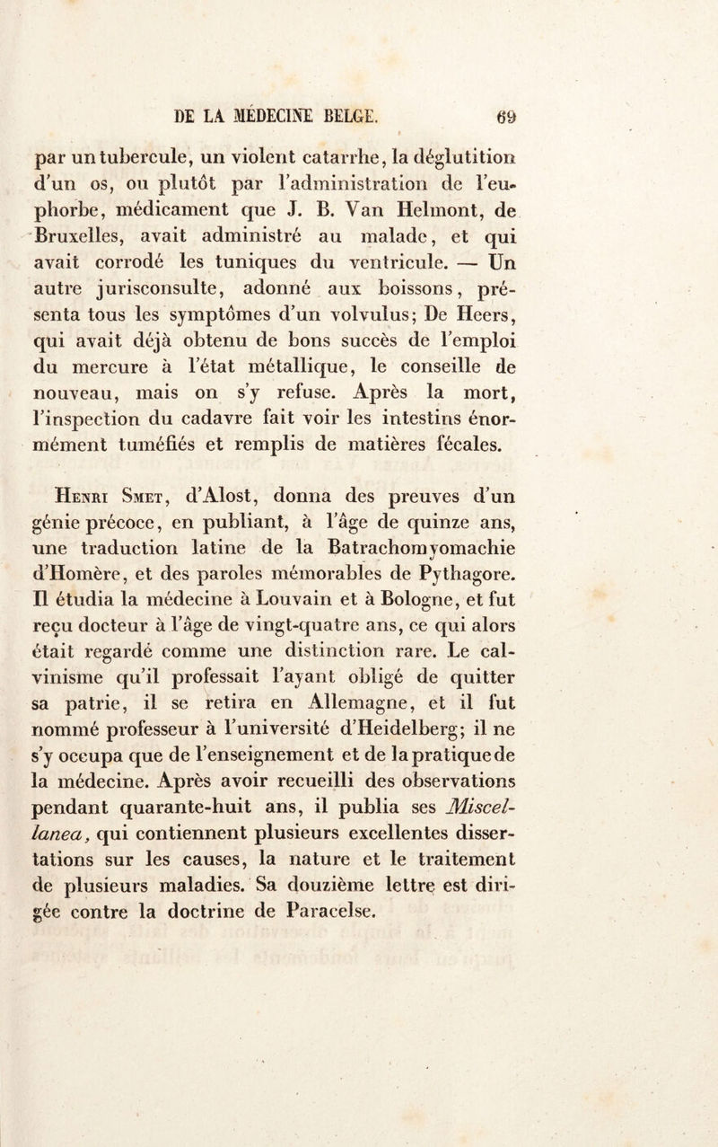 par un tubercule, un violent catarrhe, la déglutition d'un os, ou plutôt par radministration de l'eu- phorbe, médicament que J. B. Van Helmont, de Bruxelles, avait administré au malade, et qui avait corrodé les tuniques du ventricule. — Un autre jurisconsulte, adonné aux boissons, pré- senta tous les symptômes d’un volvulus; De Heers, qui avait déjà obtenu de bons succès de l'emploi du mercure à l’état métallique, le conseille de nouveau, mais on s’y refuse. Après la mort, l’inspection du cadavre fait voir les intestins énor- mément tuméfiés et remplis de matières fécales. Henri Smet, d’Alost, donna des preuves d’un génie précoce, en publiant, à l’âge de quinze ans, une traduction latine de la Batrachomyomachie d’Homère, et des paroles mémorables de Pythagore. H étudia la médecine à Louvain et à Bologne, et fut reçu docteur à l’âge de vingt-quatre ans, ce qui alors était regardé comme une distinction rare. Le cal- vinisme qu’il professait l’ayant obligé de quitter sa patrie, il se tetira en Allemagne, et il fut nommé professeur à l'université d’Heidelberg; il ne s’y occupa que de l’enseignement et de la pratique de la médecine. Après avoir recueilli des observations pendant quarante-huit ans, il publia ses MisceU lanea, qui contiennent plusieurs excellentes disser- tations sur les causes, la nature et le traitement de plusieurs maladies. Sa douzième lettre est diri- gée contre la doctrine de Paracelse.