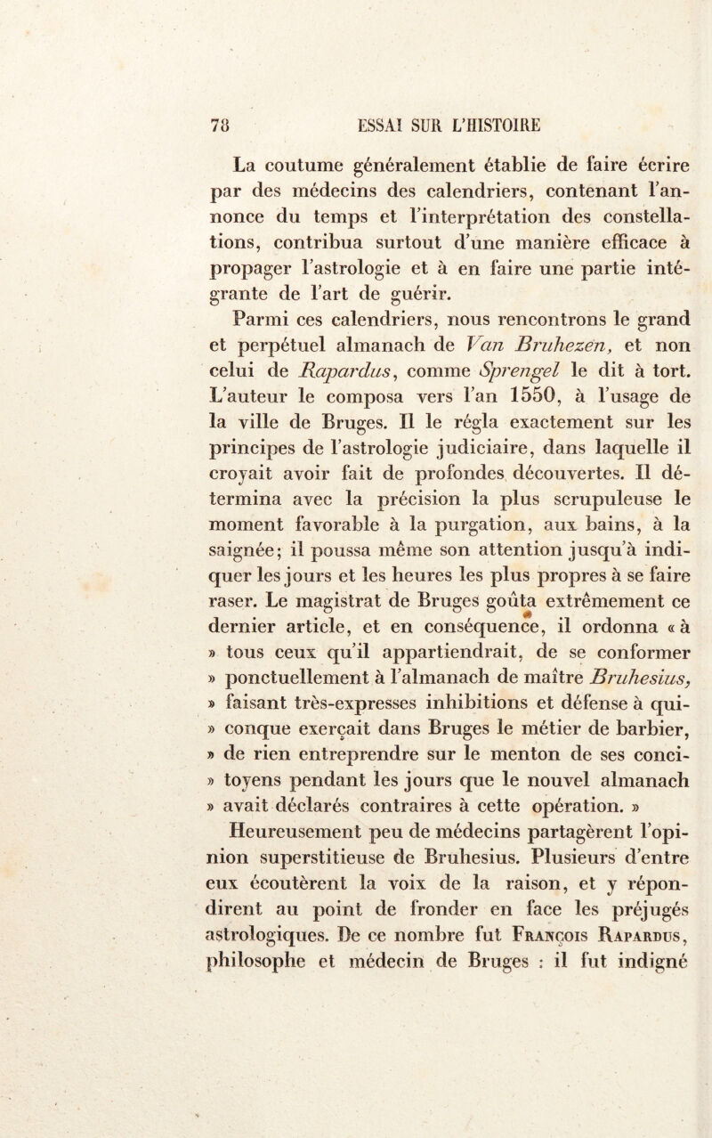 La coutume généralement établie de faire écrire par des médecins des calendriers, contenant Tan- nonce du temps et Tinterprétation des constella- tions, contribua surtout d’une manière efficace à propager l’astrologie et à en faire une partie inté- grante de Tart de guérir. Parmi ces calendriers, nous rencontrons le grand et perpétuel almanach de Van Bruhezen, et non celui de Bapardus^ comme Sprengel le dit à tort. L’auteur le composa vers Tan 1550, à l’usage de la ville de Bruges. Il le régla exactement sur les principes de l’astrologie judiciaire, dans laquelle il croyait avoir fait de profondes découvertes. Il dé- termina avec la précision la plus scrupuleuse le moment favorable à la purgation, aux bains, à la saignée; il poussa même son attention jusqu’à indi- quer les jours et les heures les plus propres à se faire raser. Le magistrat de Bruges goûta extrêmement ce dernier article, et en conséquence, il ordonna « à » tous ceux qu’il appartiendrait, de se conformer » ponctuellement à l’almanach de maître Bruhesius, » faisant très-expresses inhibitions et défense à qui- » conque exerçait dans Bruges le métier de barbier, » de rien entreprendre sur le menton de ses conci- » tojens pendant les jours que le nouvel almanach » avait déclarés contraires à cette opération. » Heureusement peu de médecins partagèrent l’opi- nion superstitieuse de Bruhesius. Plusieurs d’entre eux écoutèrent la voix de la raison, et y répon- dirent au point de fronder en face les préjugés astrologiques. De ce nombre fut François Bapardus, philosophe et médecin de Bruges * il fut indigné