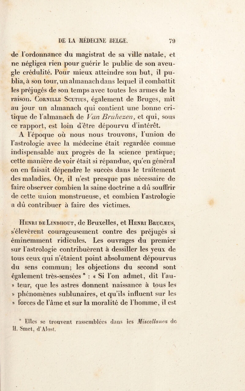de Tordonnance du magistrat de sa ville natale, et ne négligea rien pour guérir le public de son aveu- gle crédulité. Pour mieux atteindre son but, il pu- blia, à son tour, un almanach dans lequel il combattit les préjugés de son temps avec toutes les armes de la raison. Cornille Scutius, également de Bruges, mit au jour un almanach qui contient une bonne cri- tique de Talmanach de Van Bruhezen, et qui, sous ce rapport, est loin d’être dépourvu d’intérêt. A l’époque où nous nous trouvons, lunion de l’astrologie avec la médecine était regardée comme indispensable aux progrès de la science pratique; cette manière de voir était si répandue, qu’en général on en faisait dépendre le succès dans le traitement des maladies. Or, il n’est presque pas nécessaire de faire observer combien la saine doctrine a du souffrir de cette union monstrueuse, et combien l’astrologie a dû contribuer à faire des victimes. Henri deLindhoüt, de Bruxelles, et Henri Brucæüs, s’élevèrent courageusement contre des préjugés si éminemment ridicules. Les ouvrages du premier sur l’astrologie contribuèrent à dessiller les yeux de tous ceux qui n’étaient point absolument dépourvus du sens commun; les objections du second sont également très-sensées : « Si l’on admet, dit l’au- » teur, que les astres donnent naissance à tous les » phénomènes sublunaires, et qu’ils influent sur les » forces de l’âme et sur la moralité de l’homme, il est * Elles se trouvent rassemblées clans îes Miscellanea de il. Smet, d’Alost.