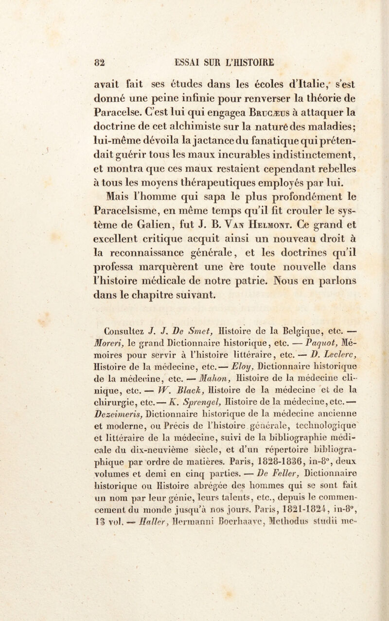 avait fait ses études dans les écoles d’Italie/ s est donné une peine infinie pour renverser la théorie de Paracelse. C'est lui qui engagea Brugæüs à attaquer la doctrine de cet alchimiste sur la naturédes maladies; lui-même dévoila la jactance du fanatique qui préten- dait guérir tous les maux incurables indistinctement, et montra que ces maux restaient cependant rebelles à tous les moyens thérapeutiques employés par lui. Mais l’homme qui sapa le plus profondément le , Paracelsisme, en même temps qu’il fit crouler le sys- tème de Galien, fut J. B. Van Helmont. Ce grand et excellent critique acquit ainsi un nouveau droit à la reconnaissance générale, et les doctrines qu’il professa marquèrent une ère toute nouvelle dans l’histoire médicale de notre patrie. Nous en parlons dans le chapitre suivant. Consultez J. J. De Smet, Histoire de la Belgique, ete. —> Moreri, le grand Dictionnaire historique, etc. —Paquot, Mé- moires pour servir à l’histoire littéraire, etc. — D. Leclerc, Histoire de la médecine, etc.— Eloy, Dictionnaire historique de la médecdne, etc. — Mahon, Histoire de la médecine cli- nique, etc. — W. Black, Histoire de la médecine et de la chirurgie, etc. — K. Sprengel, Histoire de la médecine,etc.— De zeimeris, Dictionnaire historique de la médecine ancienne et moderne, ou Précis de l’histoire générale, teclinologi€[ue et littéraire de la médecine, suivi de la hibliographie médi- cale du dix-neuvième siècle, et d’un répertoire bibliogra- phique par ordre de matières. Paris, 1828-18^6, in-8°, deux volumes et demi en cinq parties. — De Feller, Dictionnaire historique ou Histoire abrégée des hommes qui se sont fait un nom par leur génie, leurs talents, etc., depuis le commen- cement du monde jusqu’à nos jours. Paris, 1821-1824, in-8®, IS vol. — Haller, Hernianiiî Boerhaave, Methodus studii me-