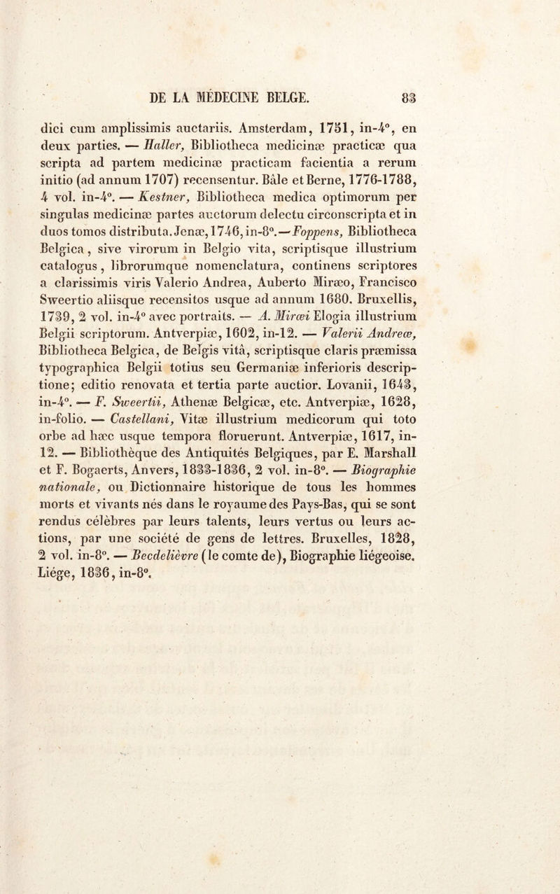 dici cura araplissirais auctariis. Amsterdam, 17SI1, in-4®, en deux parties. — Haller, Bibliotlieca medicinæ practicæ qua scripta ad partem medicinæ practicam facientia a rerum initie (ad annum 1707) recensentur. Bâle et Berne, 1776-1788, A vol. in-4®. — Kestner, Bibliotlieca medica optimorum per singulas medicinæ partes auctorum delectu circonscriptaet in duostomos distributa. Jenæ, 1746,in-8^—Foppens, Bibliotheca Belgica, sive virorum in Belgio vita, scriptisque illustrium catalogus, librorumque nomenclatura, continens scriptores a clarissimis viris Valerio Andrea, Auberto Miræo, Francisco Sweertio aliisque recensitos usque ad annum 1680. Bruxellis, 1739, 2 vol. in-4° avec portraits. — A. Mirœi Elogia illustrium Beîgii scriptorum. Antverpiæ, 1602, in-12. — Valerii Andrew, Bibliotlieca Belgica, de Beîgis vitâ, scriptisque Claris præmissa typographica Belgii totius seu Gerraaniæ inferioris descrip- tione; editio renovata et tertia parte auctior. Lovanii, 1643, in-4®. «— F. Sweeriii, Athenæ Belgicæ, etc. Antverpiæ, 1628, in-folio. — Castellani, Vitæ illustrium medicorum qui toto orbe ad hæc usque tempora floruerunt. Antverpiæ, 1617, in- 12. — Bibliothèque des Antiquités Belgiques, par E. Marshall et F. Bogaerts, Anvers, 1833-1836, 2 vol. in-8°. — Biographie nationale, ou Dictionnaire historique de tous les hommes morts et vivants nés dans le royaume des Pays-Bas, qui se sont rendus célèbres par leurs talents, leurs vertus ou leurs ac- tions, par une société de gens de lettres. Bruxelles, 1828, 2 vol. in-8”. — Becdelièvre ( le comte de), Biographie liégeoise. Liège, 1836, in-8®.