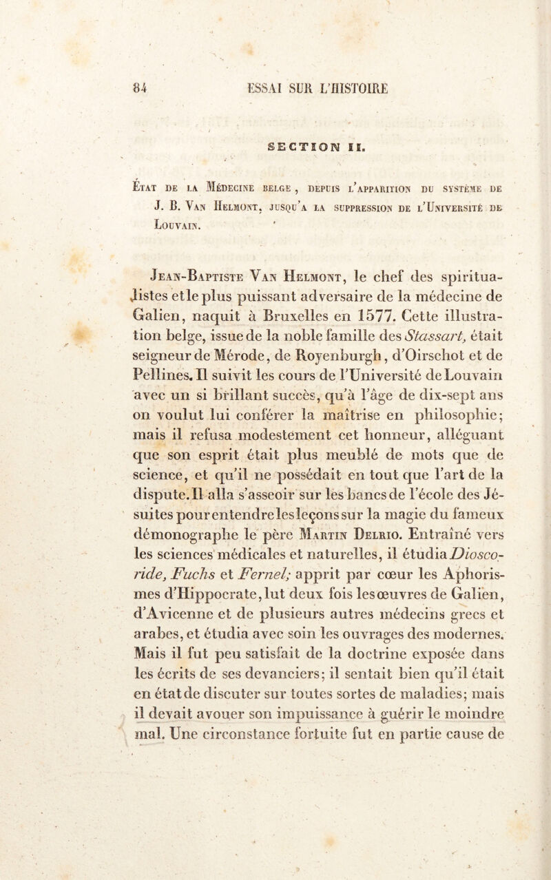 SECTION lî. Etat de la Médecine belge , depuis lApparition du système de J. B. Van Helmont. jusqu’à la suppression de l’Université de Louvain. Jean-Baptiste Van Helmont, le chef des spiritua- Jistes elle plus puissant adversaire de la médecine de Galien, naquit à Bruxelles en 1577. Cette illustra- tion belge, issue de la noble famille des Stassart, était seigneur de Mérode, de Royenburgh, d’Oirschot et de Pellines. Il suivit les cours de TUniversité de Louvain avec un si brillant succès, qu'à Tâge de dix-sept ans on voulut lui conférer la maîtrise en philosophie; mais il refusa modestement cet honneur, alléguant que son esprit était plus meublé de mots que de science, et qu'il ne possédait en tout que l'art de la dispute.il alla s'asseoir sur les bancs de l’école des Jé- suites pour entendre lesleçons sur la magie du fameux démonograplie le père MaPiTin Delrio. Entraîné vers les sciences médicales et naturelles, il étudia ride, Fuchs et Fernel; apprit par cœur les Aphoris- mes d’Hippocrate, lut deux fois les œuvres de Galfen, d’Avicenne et de plusieurs autres médecins grecs et arabes, et étudia avec soin les ouvrages des modernes. Mais il fut peu satisfait de la doctrine exposée dans les écrits de ses devanciers; il sentait bien qu'il était en état de discuter sur toutes sortes de maladies; mais il devait avouer son impuissance à guérir le moindre mai. Une circonstance fortuite fut en partie cause de