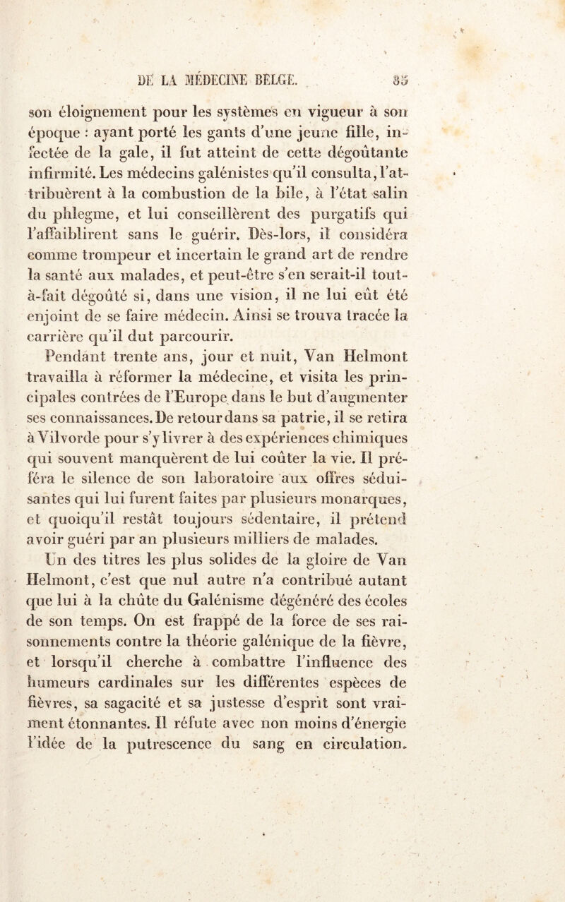 son éloignement pour les systèmes en vigueur à son époque : ayant porté les gants d’une jeune fille, in- fectée de la gale, il fut atteint de cette dégoûtante infirmité. Les médecins galénistes qu’il consulta,l’at- tribuèrent à la combustion de la bile, à l’état salin du phlegme, et lui conseillèrent des purgatifs qui l’affaiblirent sans le guérir. Dès-lors, il considéra comme trompeur et incertain le grand art de rendre la santé aux malades, et peut-être s’en serait-il tout- à-fait dégoûté si, dans une vision, il ne lui eût été enjoint de se faire médecin. Ainsi se trouva tracée la carrière qu’il dut parcourir. Pendant trente ans, jour et nuit. Van Helmont travailla à réformer la médecine, et visita les prin- cipales contrées de l’Europe dans le but d’augmenter ses connaissances. De retour dans sa patrie, il se retira àVilvorde pour s’y livrer à des expériences chimiques qui souvent manquèrent de lui coûter la vie. Il pré- féra le silence de son laboratoire aux offres sédui- santes qui lui furent faites par plusieurs monarques, et c[uoic[u’il restât toujours sédentaire, il prétend avoir guéri par an plusieurs milliers de malades. Un des titres les plus solides de la gloire de Van Helmont, c’est cjue nul autre n’a contribué autant que lui à la cbûte du Galénisme dégénéré des écoles de son temps. On est frappé de la force de ses rai- sonnements contre la théorie galénique de la fièvre, et lorsqu’il cherche à combattre l’influence des humeurs cardinales sur les différentes espèces de fièvres, sa sagacité et sa justesse d’esprit sont vrai- ment étonnantes. Il réfute avec non moins d’énergie Fidée de la putrescence du sang en circulation.