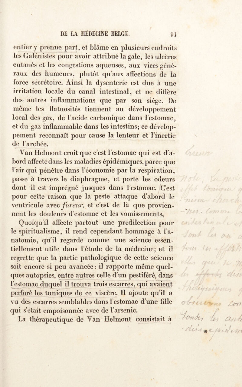 entier y prenne part, et blâme en plusieurs endroits les Galénistes pour avoir attribué la gale, les ulcères cutanés et les congestions aqueuses, aux vices géné- raux des humeurs, plutôt qu’aux affections de la force sécrétoire. Ainsi la dysenterie est due à une irritation locale du canal intestinal, et ne diffère des autres inflammations que par son siège. De même les flatuosités tiennent au développement local des gaz, de l’acide carbonique dans l’estomac, et du gaz inflammable dans les intestins; ce dévelop- pement reconnaît pour cause la lenteur et l’inertie de l’archée. Van Helmont croit que c’est l’estomac qui est d’a- bord affecté dans les maladies épidémiques, parce que l’air qui pénètre dans l’économie par la respiration, passe à travers le diaphragme, et porte les odeurs dont il est imprégné jusques dans l’estomac. C’est pour cette raison que la peste attaque d’abord le ventricule mQO, fureur, et c’est de là que provien- nent les douleurs d’estomac et les vomissements. Quoiqu’il affecte partout une prédilection pour le spiritualisme, il rend cependant hommage à l’a- natomie, qu’il regarde comme une science essen- tiellement utile dans l’étude de la médecine; et il regrette que la partie pathologique de cette science soit encore si peu avancée: il rapporte même quel- ques autopsies, entre autres celle d’un pestiféré, dans l’estomac duquel il trouva trois escarres, qui avaient perforé les tuniques de ce viscère. Il ajoute qu’il a vu des escarres semblables dans l’estomac d’une fille qui s’était empoisonnée avec de l’arsenic. La thérapeutique de Van Helmont consistait à