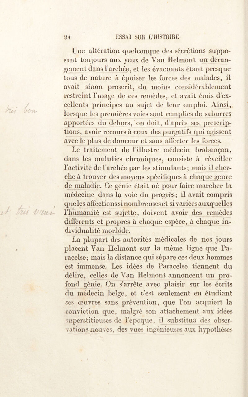 Une altération quelconque des sécrétions suppo- sant toujours aux yeux de Van Helmont un déran- gement dans l’arcliée, et les évacuants étant presque tous de nature à épuiser les forces des malades, il avait sinon proscrit, du moins considérablement restreint Uusage de ces remèdes, et avait émis d ex- cellents principes au sujet de leur emploi. Ainsi, lorsque les premières voies sont remplies de saburres apportées du dehors, on doit, d’après ses prescrip- tions, avoir recours à ceux des purgatifs qui agissent avec le plus de douceur et sans affecter les forces. Le traitement de l’illustre médecin brabançon, dans les maladies chroniques, consiste à réveiller l’activité de l’archée par les stimulants; mais il cher- che à trouver des moyens spécificjues à chaque genre de maladie. Ce génie était né pour faire marcher la médecine dans la voie du progrès; il avait compris que les affections si nombreuses et si variées auxquelles l’huraanité est sujette, doivent avoir des remèdes différents et propres à chaque espèce, à chaque in- dividualité morbide. La plupart des autorités médicales de nos jours placent Van Helmont sur la même ligne que Pa- racelse ; mais la distance qui sépare ces deux hommes est immense. Les idées de Paracelse tiennent du délire, celles de Van Helmont annoncent un pro- fond génie. On s’arrête avec plaisir sur les écrits du médecin belge, et c’est seulement en étudiant ses œuvres sans prévention, que l’on acquiert la conriction que, malgré son attachement aux idées superstitieuses de répoc|ue, il substitua' des obser- vations üoiives, des vues ingénieuses aux hypothèses