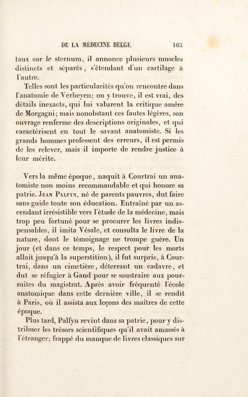 taux sur îe sternum, il annonce plusieurs muscles distincts et séparés, s’étendant d’un cartilage à l’autre. Telles sont les particularités qu on rencontre dans l’anatomie de Verliejen; on y trouve, il est vrai, des détails inexacts, qui lui valurent la critique amère de Morgagni; mais nonobstant ces fautes légères, son ouvrage renferme des descriptions originales, et qui caractérisent en tout le savant anatomiste. Si les grands hommes professent des erreurs, il est permis de les relever, mais il importe de rendre justice à leur mérite. Vers la même époque, naquit à Courtrai un ana- tomiste non moins recommandable et qui honore sa patrie. Jean Palfyn, né de parents pauvres, dut faire sans guide toute son éducation. Entraîné par un as- cendant irrésistible vers l’étude de la médecine, mais trop peu fortuné pour se procurer les livres indis- pensables, il imita Vésale, et consulta le livre de la nature, dont le témoignage ne trompe guère. Un jour (et dans ce temps, le respect pour les morts allait jusqu’à la superstition), il fut surpris, à Cour- trai, dans un cimetière, déterrant un cadavre, et dut se réfugier à Gand pour se soustraire aux pour- suites du magistrat. Après avoir fréquenté l’école anatomique dans cette dernière ville, il se rendit à Paris, où il assista aux leçons des maîtres de cette époque. Plus tard, Palfyn revint dans sa patrie, pour y dis- tribuer les trésors scientifiques qu’il avait amassés à l’étranger; frappé du juanque de livres classiques sur