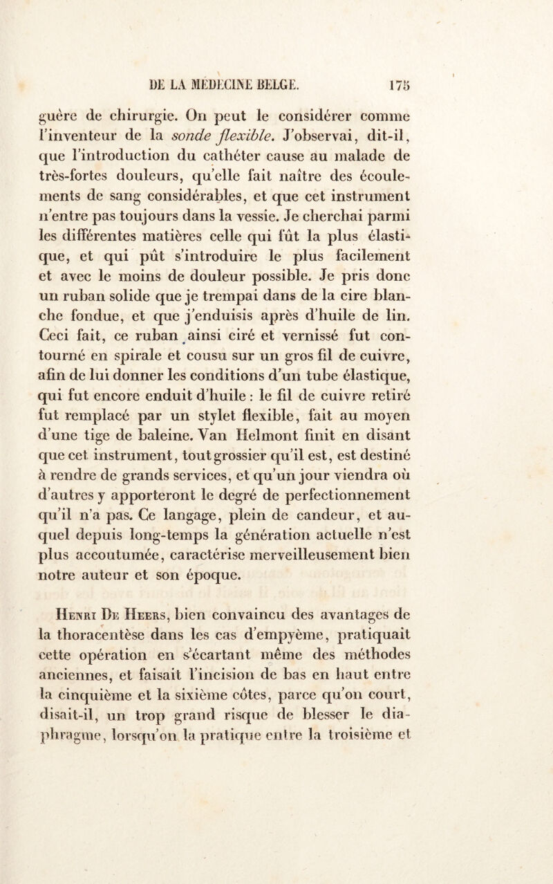 guère de chirurgie. On peut le considérer comme l’inventeur de la sonde flexible. J’observai, dit-il, que l’introduction du cathéter cause au malade de très-fortes douleurs, quelle fait naître des écoule- ments de sang considérables, et que cet instrument n’entre pas toujours dans la vessie. Je cherchai parmi les différentes matières celle qui fût la plus élasti* que, et qui pût s’introduire le plus facilement et avec le moins de douleur possible. Je pris donc un ruban solide que je trempai dans de la cire blan- che fondue, et que j’enduisis après d’huile de lin. Ceci fait, ce ruban ainsi ciré et vernissé fut con- tourné en spirale et cousu sur un gros fil de cuivre, afin de lui donner les conditions d’un tube élastique, qui fut encore enduit d’huile : le fil de cuivre retiré fut remplacé par un stylet flexible, fait au moyen d’une tige de baleine. Van Helmont finit en disant que cet instrument, tout grossier qu’il est, est destiné à rendre de grands services, et cju’un jour viendra où d’autres y apporteront le degré de perfectionnement qu’il n’a pas. Ce langage, plein de candeur, et au- quel depuis long-temps la génération actuelle n’est plus accoutumée, caractérise merveilleusement bien notre auteur et son époque. Henri De Heers, bien convaincu des avantages de la thoracentèse dans les cas d’empyème, pratiquait cette opération en s’^écartant même des méthodes anciennes, et faisait l’incision de bas en haut entre la cinquième et la sixième cotes, parce qu’on court, disait-il, un trop grand risque de blesser le dia- phragme, lorsqu’on la pratique entre la troisième et