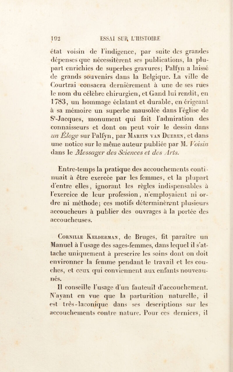 état voisin de rindigeiice, par suite des grandes dépenses que néeessitèrent ses publications, la plu- part enrichies de superbes gravures; Palfjn a laissé de grands souvenirs dans la Belgique. La ville de Cour Irai consacra dernièrement à une de ses rues le nom du célèbre chirurgien, et Gand lui rendit, en 1783, un hommage éclatant et durable, en érigeant à sa mémoire un superbe mausolée dans Léglise de S^-Jacques, monument qui fait Ladmiration des connaisseurs et dont on peut voir le dessin dans an Éloge sur Palfyn, par Martin van Dueren, et dans une notice sur le même auteur publiée par M. Voisin dans le JMessager des Sciences et des Arts. Entre-temps la pratique des accouchements conti- nuait à être exercée par les femmes, et la plupart d’entre elles, ignorant les règles indispensables à l’exercice de leur profession, n’employaient ni or- dre ni méthode; ces motifs déterminèrent plusieurs accoucheurs à publier des ouvrages à la portée des accoucheuses. CoRNiLLE Kelderman, dc Brugcs, fit paraître un Manuel à l’usage des sages-femmes, dans lequel il s’at- tache uniquement à prescrire les soins dont on doit environner la femme pendant le travail et les cou- ches, et ceux qui conviennent aux enfants nouveau- nés. Il conseille l’usage d’un fauteuil d’accouchement. N’ayant en vue que la parturition naturelle, il est très-laconique dans ses descriptions sur les accouchements contre nature. Pour ces derniers, il