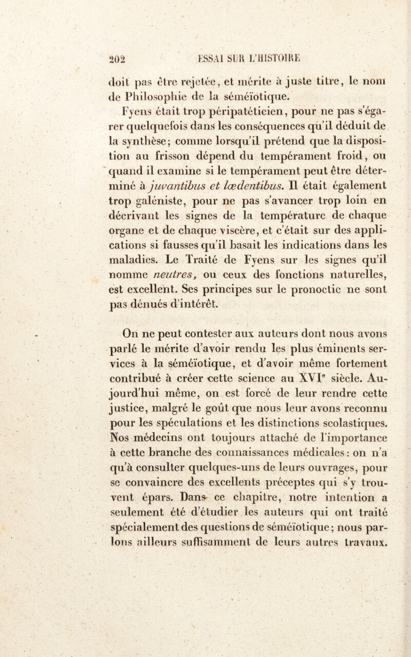 doit pas être rejetée, et mérite à juste titre, le nom de Philosophie de la séméiotique. Fyens était trop péripatéticien, pour ne pas s’éga- rer quelquefois dans les conséquences qii’il déduit de, la synthèse ; comme lorsqu’il prétend que la disposi- tion au frisson dépend du tempérament froid, ou quand il examine si le tempérament peut être déter- miné k jupantihus et lœdentibus. Il était également trop galéniste, pour ne pas s’avancer trop loin en décrivant les signes de la température de chaque organe et de chaque viscère, et c’était sur des appli- cations si fausses qu’il basait les indications dans les maladies. Le Traité de Fyens sur les signes qu’il nomme neutres, ou ceux des fonctions naturelles, est excellent. Ses principes sur le pronoctic ne sont pas dénués d’intérêt. On ne peut contester aux auteurs dont nous avons parlé le mérite d’avoir rendu les plus éminents ser- vices à la séméiotique, et d’avoir même fortement contribué à créer cette science au XVI® siècle. Au- jourd’hui même, on est forcé de leur rendre cette justice, malgré le goût que nous leur avons reconnu pour les spéculations et les distinctions scolastiques. Nos médecins ont toujours attaché de rimportance à cette branche des connaissances médicales : on n’a qu’à consulter quelques-uns de leurs ouvrages, pour se convaincre des excellents préceptes qui s’y trou- vent épars. Dans- ce chapitre, notre intention a seulement été d’étudier les auteurs qui ont traité spécialement des questions de séméiotique ; nous par- lons ailleurs suffisamment de leurs autres travaux.