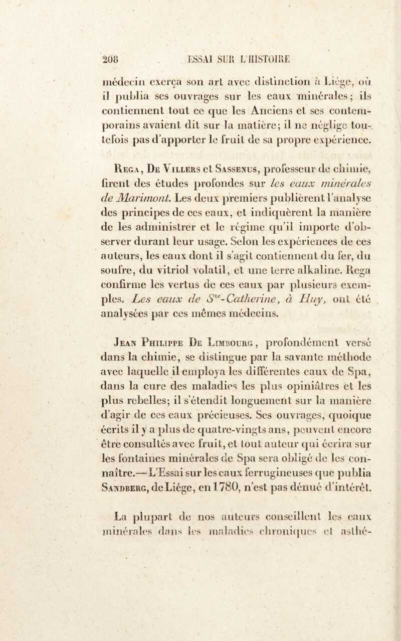 ^08 ESSAÏ sur. L illSTOlME médecin exerça son art avec distinction à Liège, ou il publia ses ouvrages sur les eaux minérales ; ils contiennent tout ce que les Anciens et ses contem- porains avaient dit sur la matière; il ne néglige tou- tefois pas d’apporter le fruit de sa propre expérience. Rega, De Villers et Sassenus, professeur de cliimie, firent des études profondes sur les eaux minérales de JMarimont, Les deux premiers publièrent l’analyse des principes de ces eaux, et indiquèrent la manière de les administrer et le régime qu’il importe d’ob- server durant leur usage. Selon les expériences de ces auteurs, les eaux dont il s’agit contiennent du fer, du soufre, du vitriol volatil, et une terre alkaline. Rega confirme les vertus de ces eaux par plusieurs exem- ples. Les eaux de - Catherine, à Lluy, ont été analysées par ces mêmes médecins. Jean Philippe De Limbourg , profondément versé dans la chimie, se distingue par la savante méthode avec laquelle il employa les différentes eaux de Spa, dans la cure des maladies les plus opiniâtres et les plus rebelles; il s’étendit longuement sur la manière d’agir de ces eaux précieuses. Ses ouvrages, quoique écrits il y a plus de quatre-vingts ans, peuvent encore être consultés avec fruit, et tout auteur qui écrira sur les fontaines minérales de Spa sera obligé de les con- naître.— L’Essai sur les eaux ferrugineuses que publia Sandberg, de Liège, en 1780, n’est pas dénué d’intérêt. La plupart de nos auteurs conseillent les eaux minérahrs dans les maladies chroniques et asilié-