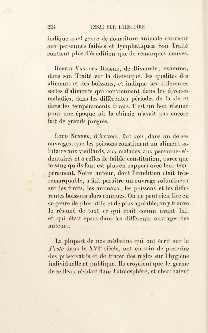 ^ 'T indique quel genre de nourriture animale convient aux personnes faibles et lymphatiques. Son Traité contient plus d’érudition que de remarques neuves. Robert Van ben Berghe, de Dixmude, examine, dans son Traité sur la diététique, les qualités des aliments et des boissons, et indique les différentes sortes d’aliments qui eonviennent dans les diverses maladies, dans les differentes périodes de la vie et dans les tempéraments divers. C’est un bon résumé pour une époque où la chimie n’avait pas encore fait de grands progrès. Loüts Nünnez, d’Anvers, fait voir, dans un de ses ouvrages, que les poissons constituent un aliment sa- lutaire aux vieillards, aux malades, aux personnes sé- dentaires et à celles de faible constitution, parce que le sang qu’ils font est plus èn rapport avec leur tem- pérament. Notre auteur, dont l’érudition était très- remarquable, a fait paraître un ouvrage volumineux sur les fruits, les animaux, les poissons et les diffé- rentes boissons alors connues. On ne peut rien lire en ce genre de plus utile et de plus agréable; on y trouve le résumé de tout ce qui était connu avant lui, et qui était épars dans les différents ouvrages des auteurs. La plupart de nos médecins qui ont écrit sur la Peste dans le XVP siècle, ont eu soin de prescrire des préservatifs et de tracer des règles sur l'hygiène individuelle et publique. Ils croyaient que le germe de ce fléau résidait dans l’atmosphère, et cherchaient