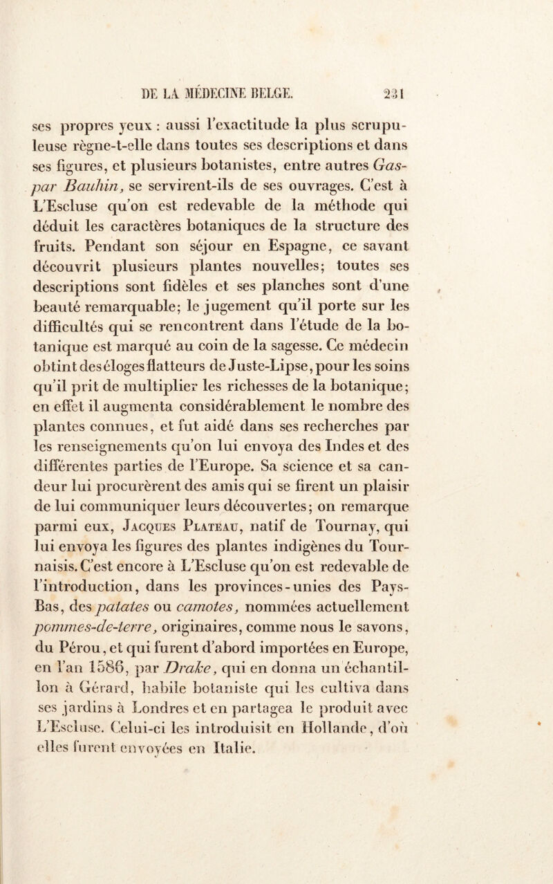 ses propres jeux : aussi rexactitude la plus scrupu- leuse règiie-t-elle dans toutes ses descriptions et dans ses figures, et plusieurs botanistes, entre autres Gas- par Bauliin, se servirent-ils de ses ouvrages. C’est à L’Escluse qu’on est redevable de la méthode qui déduit les caractères botaniques de la structure des fruits. Pendant son séjour en Espagne, ce savant découvrit plusieurs plantes nouvelles; toutes ses descriptions sont fidèles et ses planches sont d’une beauté remarquable; le jugement qu’il porte sur les difficultés qui se rencontrent dans l’étude de la bo- tanique est marqué au coin de la sagesse. Ce médecin obtint des éloges flatteurs de Juste-Lipse,pour les soins qu’il prit de multiplier les richesses de la botanique; en effet il augmenta considérablement le nombre des plantes connues, et fut aidé dans ses recherches par les renseignements qu’on lui envoya des Indes et des différentes parties de l’Europe. Sa science et sa can- deur lui procurèrent des amis qui se firent un plaisir de lui communiquer leurs découvertes; on remarque parmi eux, Jacques Plateau, natif de Tournaj, qui lui envoya les figures des plantes indigènes du Tour- naisis. C’est encore à L’Escluse qu’on est redevable de l’introduction, dans les provinces - unies des Pays- Bas, des patates ou camotes, nommées actuellement poimnes-de-terre, originaires, comme nous le savons, du Pérou, et qui furent d’abord importées en Europe, en l’an 1586, par Drahe, qui en donna un échantil- lon à Gérard, habile botaniste qui les cultiva dans ses jardins à Londres et en partagea le produit avec L’Escluse. Celui-ci les introduisit en Hollande, d’où elles furent envoyées en Italie.