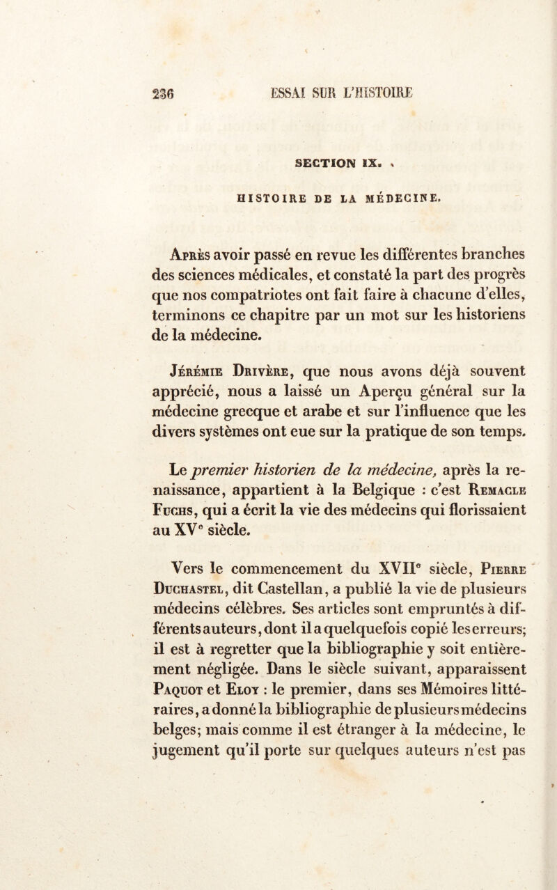 SECTION IX. . HISTOIRE DE LA MÉDECINE. Après avoir passé en revue les différentes branches des sciences médicales, et constaté la part des progrès que nos compatriotes ont fait faire à chacune d’elles, terminons ce chapitre par un mot sur les historiens de la médecine. Jérémie Drivère, que nous avons déjà souvent apprécié, nous a laissé un Aperçu général sur la médecine grecque et arabe et sur l’influence que les divers systèmes ont eue sur la pratique de son temps. Le premier historien de la médecine, après la re- naissance, appartient à la Belgique : c’est Remacle Fuchs, qui a écrit la vie des médecins qui florissaient au XV® siècle. Vers le commencement du XVII® siècle, Pierre Dughastel, dit Castellan, a publié la vie de plusieurs médecins célèbres. Ses articles sont empruntés à dif- férents auteurs, dont il a quelquefois copié les erreurs; il est à regretter que la bibliographie y soit entière- ment négligée. Dans le siècle suivant, apparaissent Paquot et Eloy : le premier, dans ses Mémoires litté- raires, a donné la bibliographie de plusieurs médecins belges; mais comme il est étranger à la médecine, le jugement qu’il porte sur quelques auteurs n’est pas