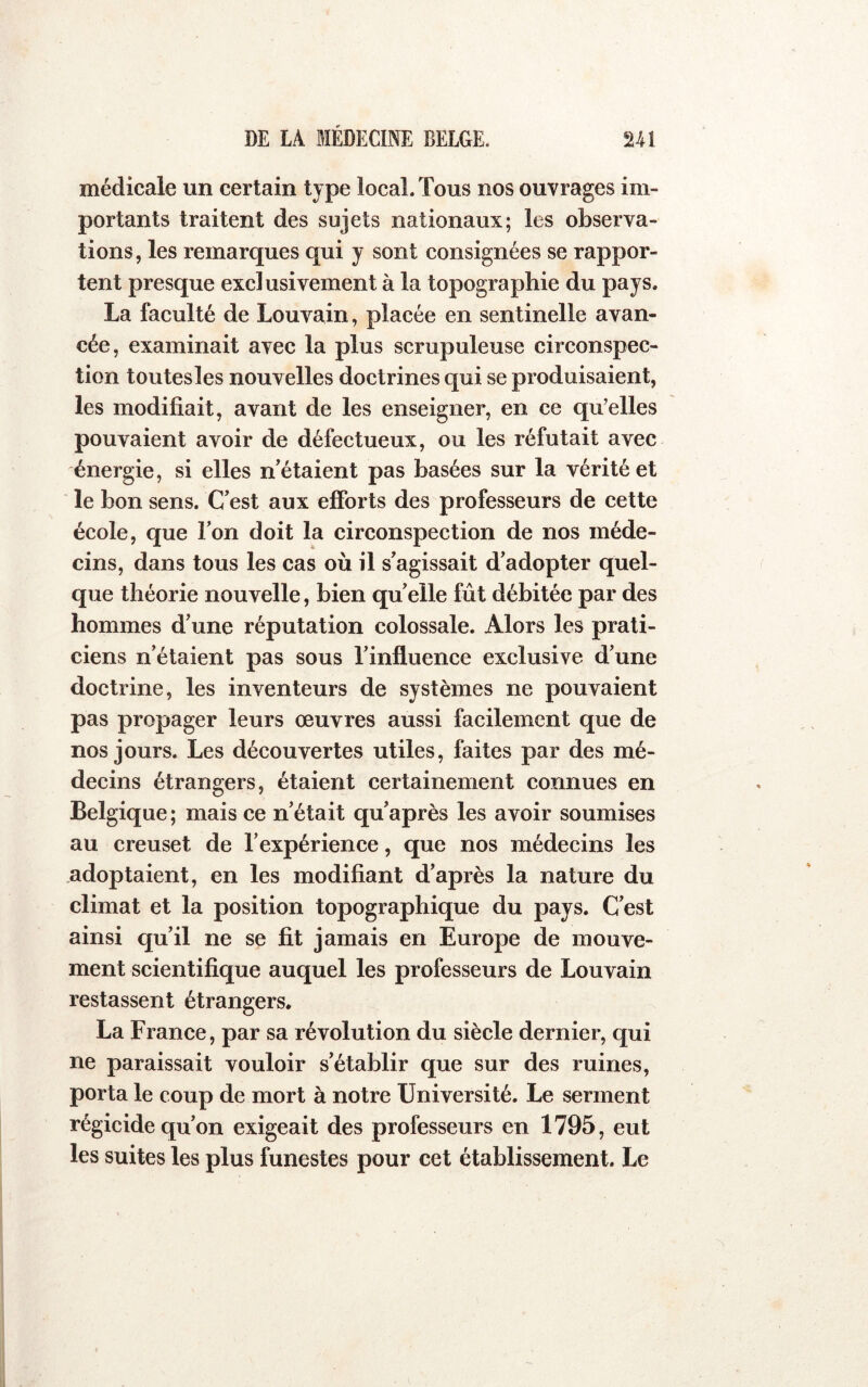 médicale un certain type local. Tous nos ouvrages im- portants traitent des sujets nationaux; les observa- tions, les remarques qui y sont consignées se rappor- tent presque exclusivement à la topographie du pays. La faculté de Louvain, plaeée en sentinelle avan- cée, examinait avec la plus scrupuleuse cireonspec- tion toutes les nouv elles doetrines qui se produisaient, les modifiait, avant de les enseigner, en ce qu’elles pouvaient avoir de défectueux, ou les réfutait avec énergie, si elles n'étaient pas basées sur la vérité et le bon sens. C'est aux efforts des professeurs de cette école, que l’on doit la circonspection de nos méde- cins, dans tous les cas où il s'agissait d’adopter quel- que théorie nouvelle, bien quelle fût débitée par des hommes d'une réputation colossale. Alors les prati- ciens n’étaient pas sous l'influence exelusive d'une doctrine, les inventeurs de systèmes ne pouvaient pas propager leurs œuvres aussi facilement que de nos jours. Les découvertes utiles, faites par des mé- deeins étrangers, étaient certainement connues en Belgique; mais ce n'était qu'après les avoir soumises au creuset de l’expérience, que nos médecins les adoptaient, en les modifiant d'après la nature du climat et la position topographique du pays. C'est ainsi qu’il ne se fit jamais en Europe de mouve- ment scientifique auquel les professeurs de Louvain restassent étrangers. La France, par sa révolution du siècle dernier, qui ne paraissait vouloir s'établir que sur des ruines, porta le coup de mort à notre Université. Le serment régieide qu'on exigeait des professeurs en 1795, eut les suites les plus funestes pour cet établissement. Le