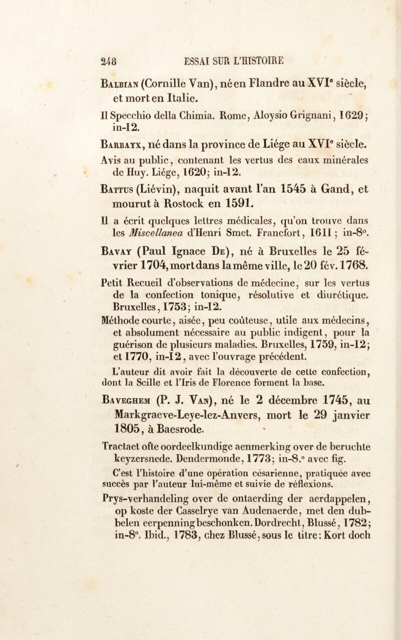 Balbian (Cornille Van), né en Flandre au XVI® siècle, et mort en Italie. llSpecchio délia Chimia. Rome, Aloysio Grignani, 1629 j in-I2. Barbayx, né dans la province de Liège au XVI® siècle. Avis au public, contenant les vertus des eaux minérales de Huy. Liège, I620j in-I2. Battus (Liévin), naquit avant Fan 1545 à Gand, et mourut à Rostock en 1591. Il a écrit quelques lettres médicales, qu’on trouve dans les Miscellanea d’Henri Smet. Francfort, I6II ; in-8®. Bavay (Paul Ignace De), né à Bruxelles le 25 fé- vrier 1704, mort dans lamême ville, le 20 fév. 1768. Petit Recueil d’observations de médecine, sur les vertus de la confection tonique, résolutive et diurétique. Bruxelles, 1753j in-I2. Méthode courte, aisée, peu coûteuse, utile aux médecins, et absolument nécessaire au public indigent, pour la guérison de plusieurs maladies. Bruxelles, 1759, in-I2j et 1770, in- 12 , avec l’ouvrage précédent. L’auteur dit avoir fait la découverte de cette confection, dont la Scille et l’Iris de Florence forment la base. Baveghem (P. J. Van), né le 2 décembre 1745, au Markgraeve-Leye-lez-Anvers, mort le 29 janvier 1805, àBaesrode. Tractaet ofte oordeelkundige aenmerking over de beruchte keyzersnede. Dendermonde, 1773; in-8.” avec fig. C’est l’histoire d’une opération césarienne, pratiquée avec succès par l’auteur lui-même et suivie de réflexions. Prys-verhandeling over de ontaerding der aerdappelen, op koste der Casselrye van Audenaerde, met den dub- belen eerpenningbeschonken.Dordrecht, Blussé, 1782; in-8'’. Ibid., 1783, chez Blussé,sous le litre: Kort doch