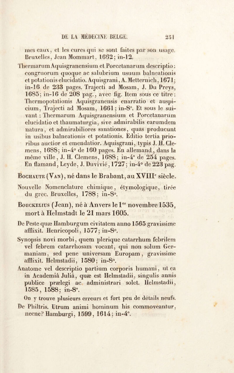 nies eaux, et les cures qui se sont faites par son usage. Bruxelles, JeanMommart, 1682; in-12. TliermarumAquisgraiiensium et Porcetanarum descriptio : congruorum quoque ac salubrium usuum balneatioiiis et potationis elucidatio. Aquisgrani, A. Metternicb ,1671; in-i6 de 233 pages. Trajecti ad Mosam, J. Du Preys, 1685; in~16 de 208 pag., avec fig. Item sous ce titre: Thermopotationis Aquisgranensis enarratio et auspi- cium, Trajecti ad Mosam, 1661 ; in-8®. Et sous le sui- vant : Thermarum Aquisgranensium et Porcetanarum elucidatio et thaumaturgia, sive admirabilis earumdem îiatura, et admirabiliores sanationes, quas producunt in usibus balneationis et potationis. Editio tertia prio- ribus auctior et emendatior. Aquisgrani, typis J. H. Cle« mens, 1688; iii-4° de 160 pages. En allemand, dans la même ville, J. H. Clemens, 1688; in-4® de 254 pages. En flamand, Leyde, J. Duvivié, 1727; in‘‘4° de 223 pag. Bochaute (Vaîî) , né dans le Brabant, au XVIIP siècle- Nouvelle Nomenclature chimique, étymologique, tirée du grec, Bruxelles, 1788; in-8®. Boegkelius (Jean), né à Anvers le novembre 1535, mort à Helmstadt le 21 mars 1605. De Peste quæ Hamburgum civitatem anno 1565 gravissime afflixit. Henricopoli, 1577 ; in-8®. Synopsis novi morbi, quem plerique catarrhum febrilem vel febrem catarrhosam vocant, qui non solum Ger- maniam, sed pene universam Europam, gravissime afflixit, Helmstadii, 1580; in-8®. Anatome vel descriptio partium corporis bumani, ut ea in Academiâ Juliâ, quæ est Helmstadii, singulis aunis publice prælegi ac administrais solet. Helmstadii, 1585, 1588; in-8. On y trouve plusieurs erreurs et fort peu de détails neufs. De Philtris. ütrum animi hominum bis commoveantur, necne? Hamburgi, 1599, 1614; in-4”.