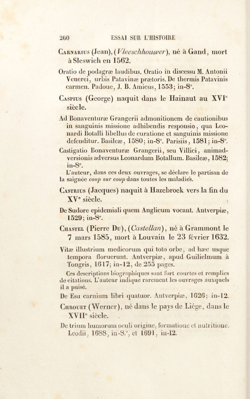 Carnarius {]{iiXn)^{Vleeschhouwer)^ né à Gand, mort àSleswich en 1562. Oratio de podagræ laudibus. Oralio in disoessu M. Anlonii Venereij urbis Patavinæ prætoris. De ihermis Patavinis Carmen. Padoue, J. B. Amiens, 1553; in-8°. Caspius (George) naquit dans le Hainaut au XVP siècle. Ad Bonaventnræ Grangerii admonilionem de cautionibus in sanguinis missione adhibendis responsio, qua Leo- nardi Botalli libellus de curatione et sanguinis missione defenditur. Basileæ, 1580; in-8®. Parisiis, 1581; in-8A Casligatio BonaYenturæ Grangerii, seu Villici, animad- versionis adversus Leonardum Botallum. Basileæ, 1582; in-8®. L’auteur, dans ces deux ouvrages, se déclare le partisan de la saignée coup sur coup dans toutes les maladie*s. Castrius (Jacques) naquit à Hazebroek vers la fin du XV® siècle. v De Sudore epidemiali quem Anglicum vocant. Antverpiæ, 1529; in-8®. Chastel (Pierre Du), [Castellan), né à Grammont le 7 mars 1585, mort à Louvain le 23 février 1632. Vitæ illustrium medicorum qui toto orbe, ad hæc usque tempora lloruerunt. Antverpiæ, apud Guilielmum à Tongris, 1617; in-12, de 255 pages. Ces descriptions biographiques sont fort courtes et remplies de citations. L’auteur indique rarement les ouvrages auxquels il a puisé. De Esu carnium libri quatuor. Antverpiæ, 1626; in-12. CiiRouET (Werner), né dans le pays de Liège, dans le XVII® siècle. De trium liumorum oculi origine, formalionc et nuti itionc. Leodii, 1688^ iii-8., et 1691, in-12.