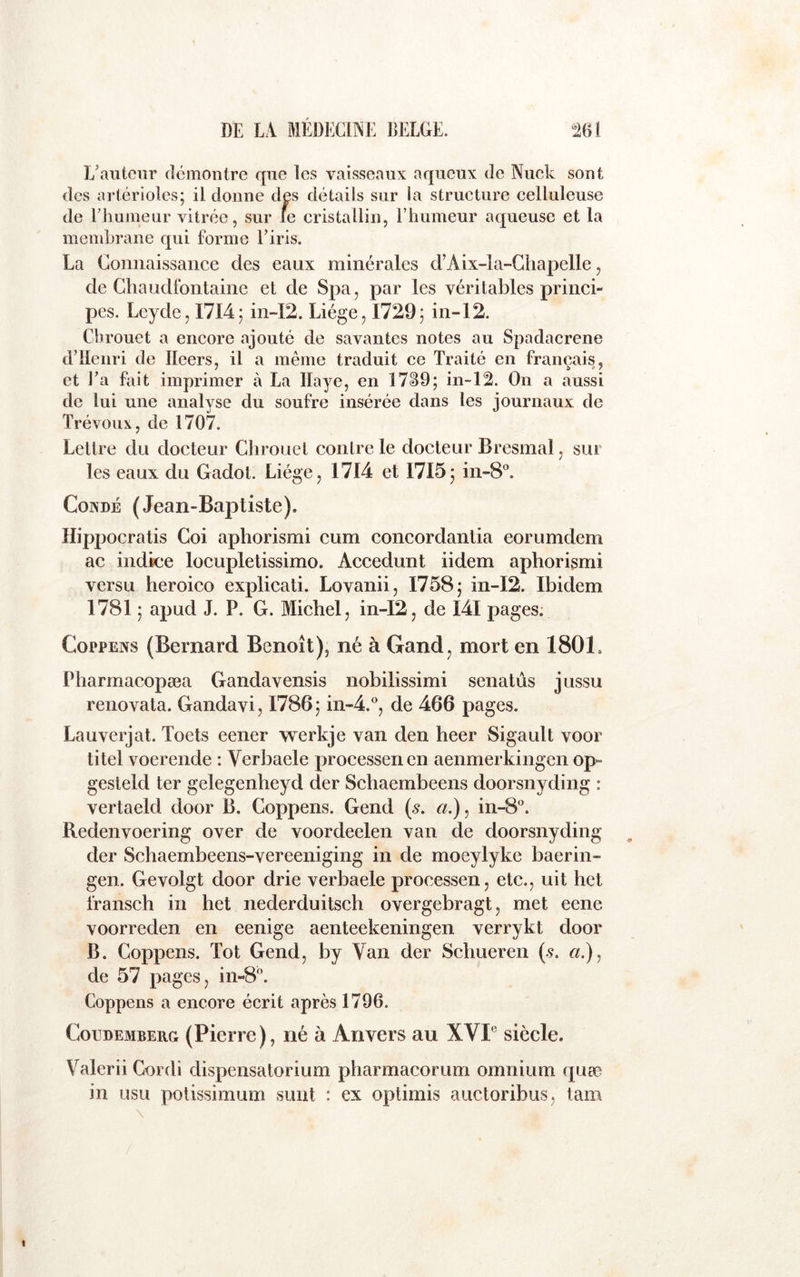 L’auteur démontre que les vaisseaux aqueux de Nuek sont des artérioles; il donne des détails sur la structure celluleuse de l’iiuineiir vitrée, sur le cristallin, l’hameur aqueuse et la membrane qui forme l’iris. La Connaissance des eaux minérales d’Aix-la-Chapelle, de Chaudfontaine et de Spa, par les véritables princi- pes. Leyde, 1714; in-I2. Liège, 1729; in-12. Cbrouet a encore ajouté de savantes notes au Spadacrene d’IIenri de Ileers, il a même traduit ce Traité en français, et l’a fait imprimer à La Haye, en 17^9; in-12. On a aussi de lui une analyse du soufre insérée dans les journaux de Trévoux, de 1707. Lettre du docteur Cbrouet contre le docteur Bresmal, sur les eaux du Gadot. Liège, 1714 et 1715; in-8°. CoNDÉ (Jean-Baptiste). Ilippocratis Coi aphorismi cum concordantia eorumdem ac indice locupletissimo. Accedunt iidem aphorismi versu heroico explicati. Lovanii, 1758; m-I2. Ibidem 1781 ; apud J. P. G. Michel, in-I2, de I4I pages. CoppENS (Bernard Benoît), né à Gand, mort en 1801. Pharmacopæa Gandavensis nobilissimi senatûs jussu renovata. Gandavi, 1786; in-4.°, de 466 pages. Lauverjat. Toets eener werkje van den heer Sigault voor titel voerende : Verbaele processenen aenmerkingen op- gesteld ter gelegenheyd der Schaembeens doorsnyding : vertaeld door B. Coppens. Gend {s. a.), in-8°. Redenvoering over de voordeelen van de doorsnyding der Schaembeens-vereeniging in de moeylyke baerin- gen. Gevolgt door drie verbaele processen, etc., uit het fransch in het nederduitsch overgebragt, met eene voorreden en eenige aenteekeningen verrykt door B. Coppens. Tôt Gend, by Van der Schueren (.9. «.), de 57 pages, in-8. Coppens a encore écrit après 1796. CouDEMBERG (Pierre), né à Anvers au XVP siècle. Valerii Cordi dispensatorium pharmacorum omnium quæ in usu potissimum suiit : ex optimis auctoribus, tam