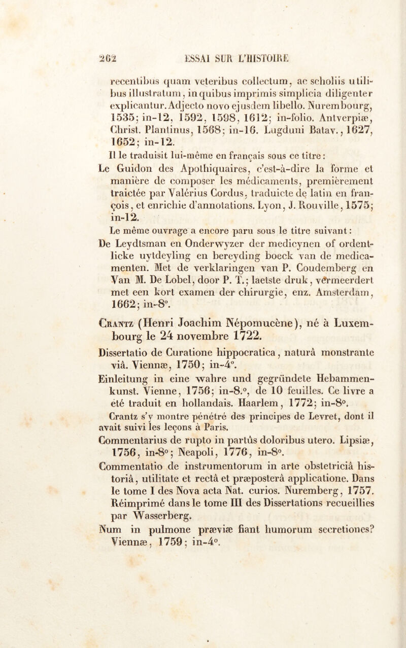 recenlibus quam veleribus colleclum, ac seholiis utilR bus illuslralum, inquibus imprimis simplicia diligenter explicanlur. Adjecio novo ejusdem libello. Nurembourg, 1535; in-l2, i592, 1598, 1612; in-folio. Antverpiæ, Christ. Plantinus, 1568; in-16. Lugduni Batav., 1627, 1652; in-12. 11 le traduisit lui-mêrae en français sous ce titre : Le Guidon des Apothiquaires, c’est-à-dire la forme et manière de composer les médicaments, premièrement traictée par Valérius Cordus, traduicte de latin en fi'an- cois, et enrichie d’annotations. Lyon, J. Ilouville, 1575; in-12. Le même ouvrage a encore paru sous le titre suivant : De Leydtsman en Onderwyzer der medicynen of ordent- licke uytdeyling en bereyding boeck van de medica- menten. Met de verklaringen van P. Coudemberg en Van M. De Lobel, door P. T.; laetste druk, v^meerdert met een kort examen der chirurgie, enz. Amsterdam, 1662; in-8^ Cratvtz (Henri Joachim Népomucène), né à Luxem- bourg le 24 novembre 1722. Dissertatio de Curatione hippocratica, naturâ monstrante via. Viennæ, 1750; in-4“. Einleitung in eine wahre und gegründete Hebammen- kunst. Vienne, 1756; in-8.°, de 10 feuilles. Ce livre a été traduit en hollandais. Haarlem, 1772; in-8°. Crantz s’y montre pénétré des principes de Levret, dont il avait suivi les leçons à Paris. Commentarius de rupto in par tus doloribus utero. Lipsiæ, 1756, in-8°; Neapoli, 1776, in-S*^. Commentatio de instrumentorum in arte obstetriciâ his- toriâ, utilitate et recta et præposterâ applicatione. Dans le tome I des Nova acta Nat. curios. Nuremberg, 1757. Réimprimé dans le tome III des Dissertations recueillies par Wasserberg. Num in pulmone prævise fiant humorum secretiones? Viennæ, 1759; in-4o.