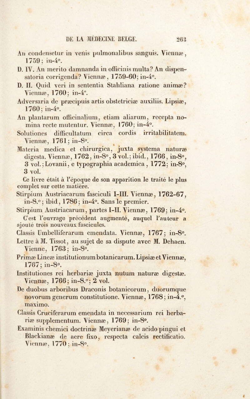 An condeiiselur in vei'iis pnlmonalibns sanguis. Viennæ, 1759; m-4«. D, IV. An merito damnanda in officinis multa? An dispen- saloria corrigenda? Viennæ, 1759-60; in-A^’. D. IL Quid veri in sentenlia Stahliana ratione animæ? Viennæ, 1760; in-4°. Adversaria de præcipuis artis obstetriciæ auxiliis. Lipsiæ, 1760; in-4‘^. An plantarum officinalium, etiam aliarum, recepta no- mma recte mutenlur. Viennæ, 1760; in“4°. Solutiones difficultatum circa cordis irritabilitatem. Viennæ, 1761; in-8®. Materia medica et cbirurgica, juxta systema naturæ digesta. Viennæ, 1762, in-8°, 3 vol.; ibid., 1766, in-S^’, 3 voL;Lovanii, e typographia academica , 1772; in-8°, 3 vol. Ce livre était à Eépoque de son apparition le traité le plus complet sur cette matière. Stirpium Austriacarum fasciculi I-III. Viennæ, 1762-67, in-8.°; ibid, 1786; in-4‘^. Sans le premier. Stirpium Austriacarum, partes I-II. Viennæ, 1769; in-4o. C'est l’ouvrage précédent augmenté, auquel Fauteur a ajouté trois nouveaux fascicules. Classis ümbelliferarum emendata. Viennæ, 1767; in-8^. Lettre à M. Tissot, au sujet de sa dispute avec M. Dehaen. Vienne, 1763; in-8®. Primæ Lineæ institutionumbotanicarum. Lipsiæ et Viennæ, 1767; in-8°. Institutiones rei herbariæ juxta nutum naturæ digestæ. Viennæ, 1766; in-8.°; 2 vol. De duobus arboribus Draconis botanicorum, duorumque novorum generum constitutione. Viennæ, 1768; in-4.<^, maximo. Classis Cruciferarum emendata in necessarium rei herba- riæ supplementum. Viennæ, 1769; in-8®. Examinis chemici doctrinæ Meyerianæ de acido pingui et Blackianæ de aere lixo, respecta calcis rectificatio. Viennæ, 1770; in-8®.