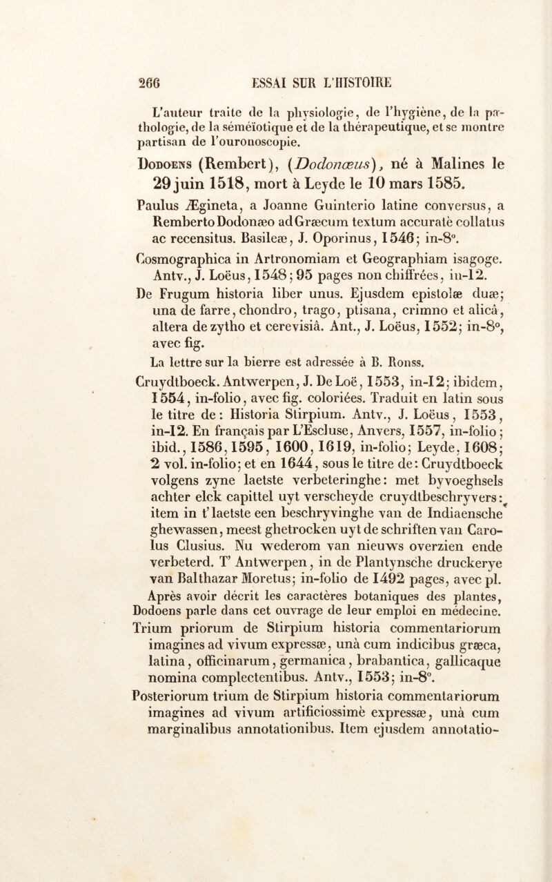 L’auteur traite de la physiologie, de l’hygiène, de la pa- thologie, de la séméiotique et de la thérapeutique, et se montre partisan de Touronoscopie. Dodqens (Rembert), [Dodonœus), né à Malines le 29 juin 1518, mort à Leyde le 10 mars 1585, Paulus Ægineta, a Joanne Guinterio latine conversus, a Remberto Dodonæo adGræcum textum accuralë collatus ac recensitus. Basileæ, J. Oporinus, 1546 ; in-8®. Cosmographica in Artronomiam et Geographiam isagoge. Antv., J. Loëus, 1548 ; 95 pages non chiffrées, in-12. De Frugum historia liber unus. Ejusdem epistolæ duæ; una de farre, chondro, trago, ptisana, crimno et alicâ, altéra dezytho et cerevisiâ. Ant., J. Loëus, 1552; in-8®, avec fig. La lettre sur la hierre est adressée à B. Ronss. Cruydtboeck. Antwerpen, J. DeLoë, 1553, in-I2; ibidem, 1554, in-folio, avec fig. coloriées. Traduit en latin sous le titre de: Historia Stirpium. Antv., J. Loëus, 1553, in-I2. En français par L’Escluse, Anvers, 1557, in-folio ; ibid., 1586,1595, 1600,1619, in-folio; Leyde, 1608; 2 vol. in-folio; et en 1644, sous le titre de: Cruydtboeck volgens zyne laetste verbeteringhe : met byvoeghsels achter elck capittel uyt verscheyde cruydtbeschryvers item in t’laetste een beschryvinghe van de Indiaensche ghewassen, meest gbetrocken uyt de schriften van Caro- lus Clusius. Nu wederom van nieuws overzien ende verbeterd. T’ Antwerpen, in de Plantynsche druckerye van Balthazar Moretus; in-folio de 1492 pages, avecpl. Après avoir décrit les caractères botaniques des plantes, Dodoens parle dans cet ouvrage de leur emploi en médecine. Trium priorum de Stirpium historia commentariorum imagines ad vivum expressæ, unà cum indicibus grœca, latina, officinarum, germanica, brabantica, gallicaque nomina complectentibus. Antv., 1553; in-8°. Posteriorum trium de Stirpium historia commentariorum imagines ad vivum artificiossimë expressæ, unà cum marginalibus annotationibus. Item ejusdem annotatio-