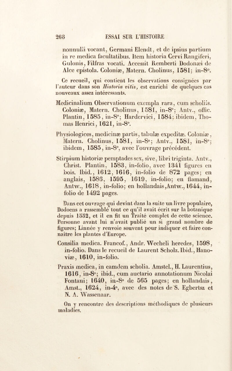 nonnulli vocaiit, Germani Elendt, et de ipsius partiuni in re medica facultalibus. Item historia Cervi Rangiferi, Gulonisj Filfras vocati. Accessit Remberti Dodonæi de AIce epistola. Colonise, Matera. Gbolinusj 1581; in-8®. Ce recueil, qui contient les observations consignées par l’auteur dans son Historia vitis, est enrichi de quelques cas nouveaux assez intéressants. Medicinalium Obser\ ationum exempla rara, cum sclioliis. Coloniæj Matera. Gboliiius, 1581, in-8°; Antv., offic. Plantin, 1585, in-8° ; Hardervici, 1584 ; ibidem, Tho- mas Henrici, 1621, in-8“. Physiologices, medicinæ partis, tabnlæ expeditæ. Colonise, Matera. Gholinus, 1581, in-8°; Antv., 1581, in-8‘’; ibidem, 1585, in-8®, avec Fouvrage précédent. Stirpium historiæ pemptades sex, sive, îibri triginta. Antv., Christ. Plantin, 1583, iii-foiio, avec 1341 figures en bois. Ibid., 1612, 1616, in-folio de 872 pages; en anglais, 1586, 1595, 1619, in-folio; en flamand, Antw., 1618, in-folio; en hollandais,Antw., 1644, in« folio de 1492 pages, flans cet ouvrage qui devint dans la suite un livre populaire, Dodoens a rassemblé tout ce qu’il avait écrit sur la botanique depuis 1552, et il en fit un Traité complet de cette science. Personne avant lui n’avait publié un si grand nombre de figures; Linnée y renvoie souvent pour indiquer et faire con- naître les plantes d’Europe. Consilia medica. Francof., Andr. Wecheli heredes, 1598, in-folio. Dans le recueil de Laurent Scholz.Ibid., Hano- viæ, 1610, in-folio. Praxis medica, in eamdem scholia. Amstel., H. Laurentius, 1616, in-8°; ibid., cum auctario annotationum Nicolai Fontani; 1640, iii-8® de 565 pages; en hollandais, Amst., 1624, in-4®, avec des notes de'S. Egbertsz et N. A. Wassenaar. On y rencontre des descriptions méthodiques de plusieurs maladies.