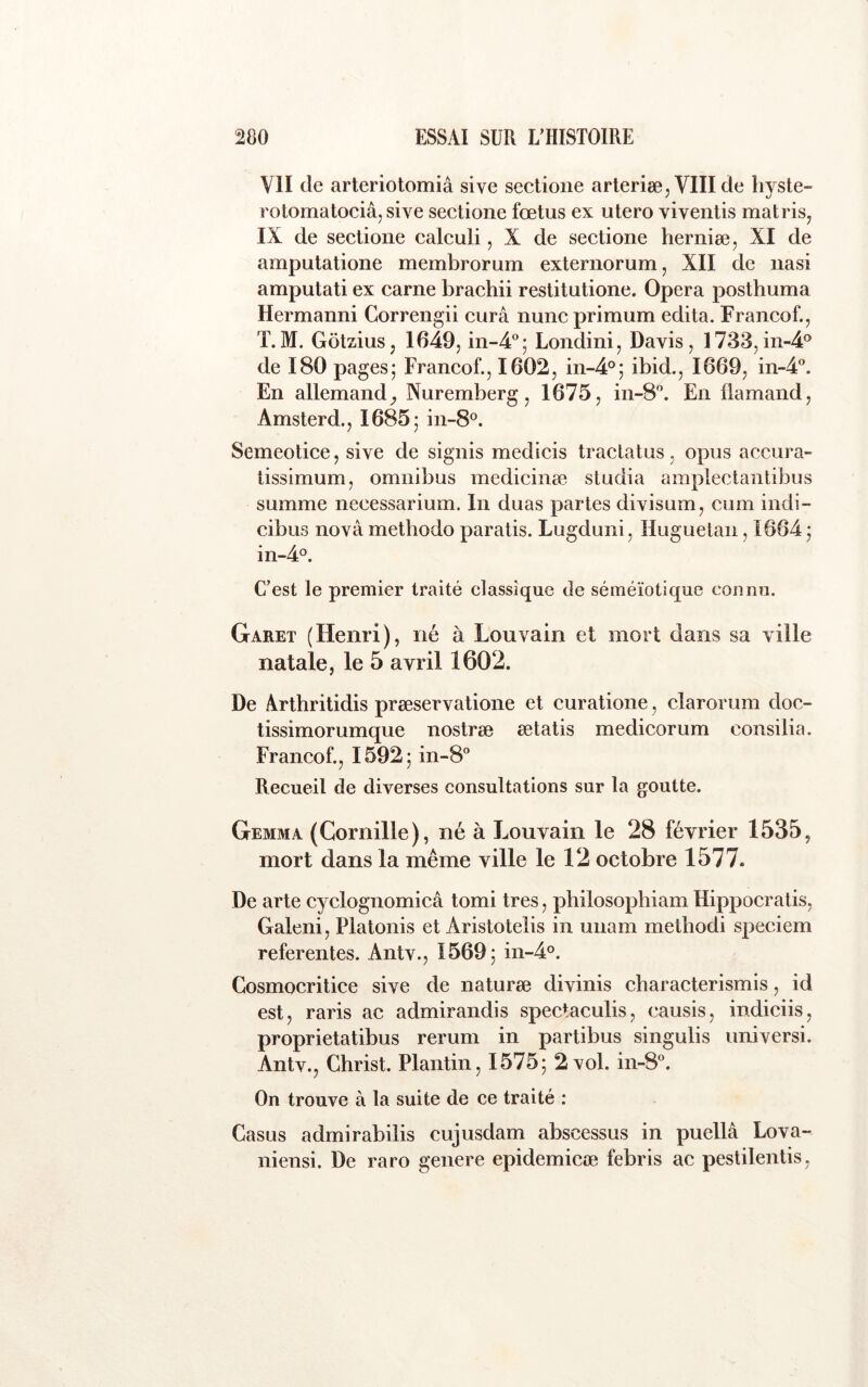 VII de arteriotomiâ sive sectioiie arteriee, VlIIde hyste- rotomatociâ, sive sectione fœtus ex utero viventis mat ris, IX de sectione calcuii, X de sectione herniæ, XI de amputatione membrorum externorum, XII de nasi amputati ex carne brachii restitutione. Opéra posthuma Hermanni Gorrengii cura nuncprimum édita. Francof., T.M. Gôtzius, 1649, in-4®; Londini, Davis, 1733,in-4® de 180 pages; Francof., 1602, in-4°; ibid., 1669, in-4°. En allemandNuremberg, 1675, in-8. En flamand, Amsterd., 1685; in-8®. Semeotice, sive de signis medicis traclatus, opus accura- tissimum, omnibus medicinæ studia amplectantibus summe necessarium. In duas partes divisum, cum indi- cibus nova methodo paratis. Lugduni, Huguetan, 1664 ; in-4°. C’est le premier traité classique de séméiotique connu. Garet (Henri), né à Louvain et mort dans sa ville natale, le 5 avril 1602. De Arthritidis præservatione et curatione, clarorum doc- tissimorumque nostræ ætatis medicorum consilia. Francof., 1592; in-8'’ Recueil de diverses consultations sur la goutte. Gemma (Cornille), né à Louvain le 28 février 1535, mort dans la même ville le 12 octobre 1577. De arte cyclognomicâ tomi très, pbilosophiam Hippocratis, Galeni, Platonis et Aristotelis in unam metbodi speciem referentes. Antv., 1569; 01-4°. Cosmocritice sive de naturæ divinis cbaracterismis, id est, raris ac admirandis spectaculis, causis, indiciis, proprietatibus rerum in partibus singulis universi. Antv., Christ. Plantin, 1575; 2 vol. in-8°. On trouve à la suite de ce traité : Casus admirabiiis cujusdam abscessus in puellâ Lova- niensi. De raro genere epidemicæ febris ac pestilentis.