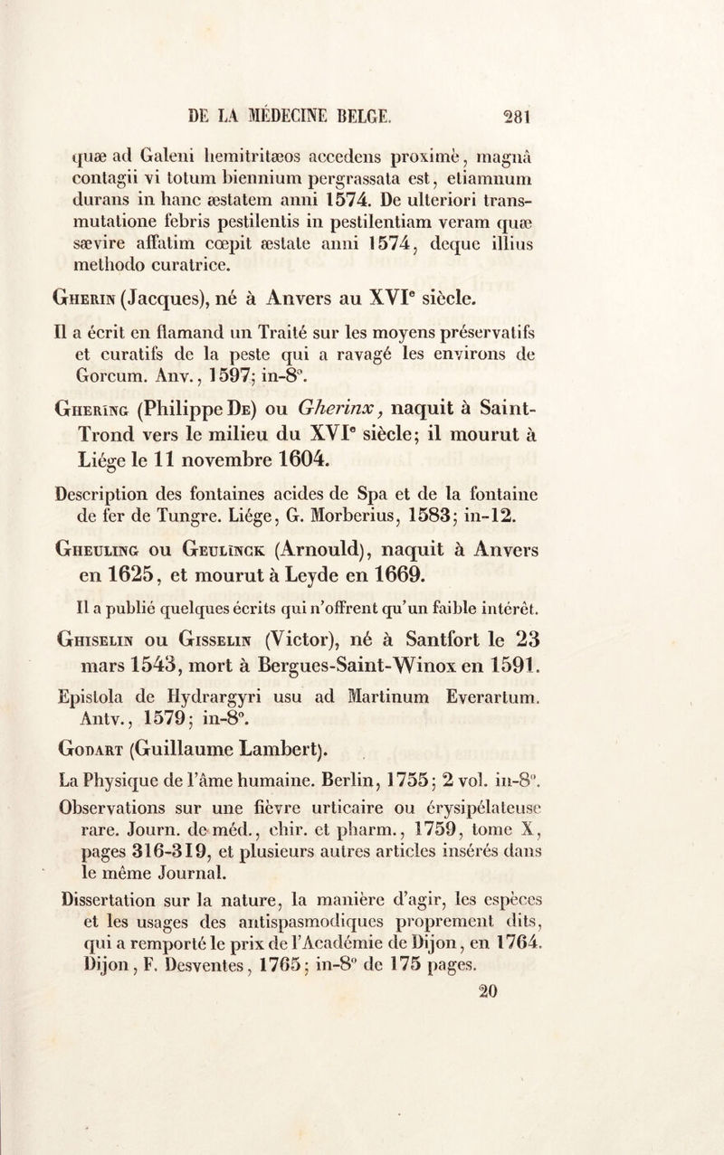 quæ ad Galeni liemitritæos aecedens proximë, magna contagii vi totum biennium pergrassata est, eliamnum durans in banc æstatem anni 1574. De ulteriori trans- mutatione febris pestilentis in pestilentiam veram quæ sævire alFatim cœpit œslaie anni 1574^ deque illius methodo curatrice. Gherin (Jacques), né à Anvers au XVI® siècle. Il a écrit en flamand un Traité sur les moyens préservatifs et curatifs de la peste qui a ravagé les environs de Gorcum. Aiiv., 1597^ in-8®. Gher'ing (Philippe De) ou Gherinx, naquit à Saint- Trond vers le milieu du XVI® siècle; il mourut à Liège le 11 novembre 1604. Description des fontaines acides de Spa et de la fontaine de fer de Tungre. Liège, G. Morberius, 1583; in~12. Gheuling ou Geulïngk (Arnould), naquit à Anvers en 1625, et mourut à Leyde en 1669. Il a publié quelques écrits qui n^offrent qu’un faible intérêt. Ghiselin ou Gisseun (Victor), né à Santfort le 23 mars 1543, mort à Bergues-Saint-Winox en 1591. Epistola de Hydrargyri usu ad Martinum Everartum. Antv., 1579; in-8®. Gobart (Guillaume Lambert). La Physique de l’âme humaine. Berlin, 1755; 2 vol. in-8‘\ Observations sur une fièvre urticaire ou érysipélateuse rare. Journ. de méd., chir. et pharm., 1759, tome X, pages 316-319, et plusieurs autres articles insérés dans le même Journal. Dissertation sur la nature, la manière d’agir, les espèces et les usages des antispasmodiques proprement dits, qui a remporté le prix de l’Académie de Dijon, en 1764. Dijon, F. Desventes, 1765; in-8° de 175 pages. 20