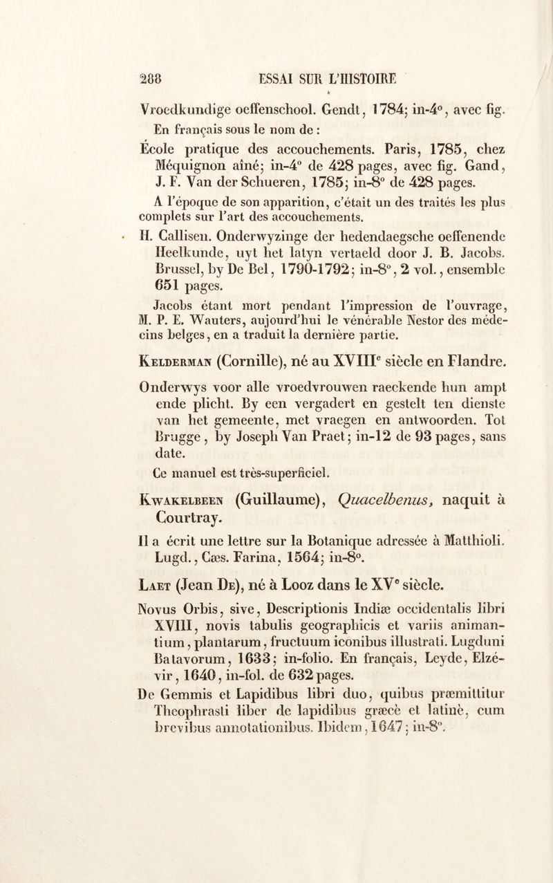 k Vroedkundige oeffenschool. Gendt, 1784; in-4®j avec fig. En français sous le nom de : 0 Ecole pratique des accouchements. Paris, 1785, chez Méquignon aîné; in-4® de 428 pages, avec fig. Gand, J. F. Van der Schueren, 1785; in-8“ de 428 pages. A l’époque de son apparition, c’était un des traités les plus complets sur l’art des accouchements. H. Gallisen. Onderwyzinge der hedendaegsche oelfenende Heelkunde, uyt het latyn vertaeld door J. B. Jacobs. Brussel, by De Bel, 1790-1792; in-S®, 2 vol., ensemble 651 pages. Jacobs étant mort pendant l’impression de l’ouvrage, M. P. E. Wauters, aujourd’hui le vénérable Nestor des méde- cins belges, en a traduit la dernière partie. Kelderman (Cornille), né au XVIIP siècle en Flandre. Onderw ys voor aile vroedvrouwen raeckende hun ampt ende plicht. By een vergadert en gestelt ten dienste van het gemeente, met vraegen en antwoorden. Toi Brugge , by Joseph Van Praet; in-12 de 93 pages, sans date. Ce manuel est très-superficiel. Kwakelbeen (Guillaume), Quacelbenus, naquit à Courtray. Il a écrit une lettre sur la Botanique adressée à Matthioli. Lugd., Gœs. Farina, 1564; in-8‘’. Laet (Jean De), né à Looz dans le XV® siècle. Novus Orbis, sive, Descriptionis Indiæ occidentalis libri XVIII, novis tabulis geographicis et variis animan- tium, plantarum, fructuum iconibus illustrati. Lugduni Batavorum, 1633; in-folio. En français, Leyde, Elzé- vir, 1640, in-fol. de 632 pages. De Gemmis et Lapidibus libri duo, quibus prœmittitur Theophrasti liber de lapidibus græcè et latine, cum brcvibus amiotationibus. Ibidem ,1647 ; iii-8'’.