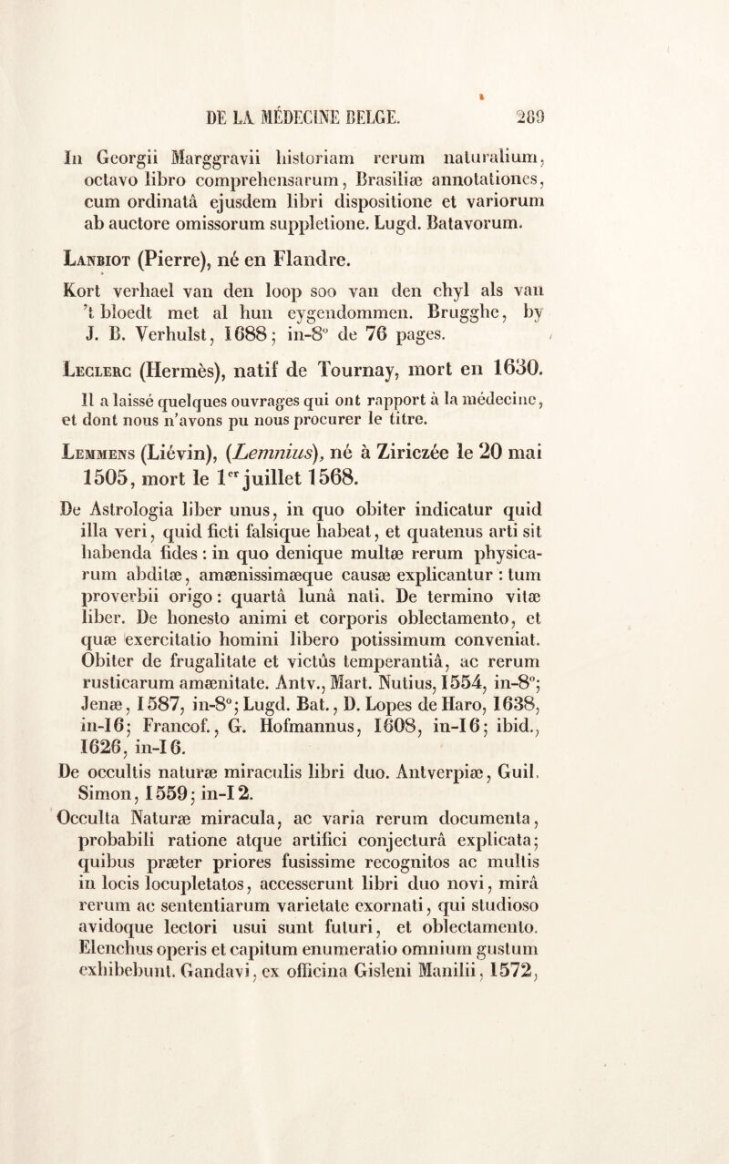 In Gcorgii Marggravii liisloriam rerum naUiralium, oclavo libro compreheiisarum, Brasiliæ annotationes, cum ordinatâ ejusdem libri dispositione et variorum ab auctore omissorum supplelione. Lugd. Batavorum. Lanbiot (Pierre), né en Flandre. Kort verhael van den loop soo van den cbyl als van 't bloedt met al hun eygendommen. Bruggbe, by J. B. Verhulst, 1688; in-8^ de 76 pages. Leclerc (Hermès), natif de Tournay, mort en 1630. Il a laissé quelques ouvrages qui ont rapport à la niédeciiic, et dont nous n’avons pu nous procurer le titre. Lemmens (Liévin), (Lemnius), né à Ziriczée le 20 mai 1505, mort le 1 juillet 1568. De Astrologia liber unus, in quo obiter indicatur quid ilia veri, quid ficti falsique habeat, et quatenus arti sit babenda fides : in quo denique multæ rerum pbysica- rum abdilæ, amænissimæque causæ explicantur : tum proverbii origo : quartâ lunâ nati. De termino vilæ liber. De honesto animi et corporis oblectamento, et quæ exercitatio homini libero potissimum conveniat. Obiter de frugalitate et victùs temperantiâ, ac rerum rusticarum amœnitate. Antv., Mart. Nutius, 1554, in-8°; Jenæ, 1587, in-8°; Lugd. Bat., D. Lopes de Haro, 1638, in-I6; Francof., G. Hofmannus, 1608, in-I6; ibid., 1626, in-I6. De occultis naturæ miraculis libri duo. Antverpiæ, Guil. Simon, 1559 ; in-12. Occulta Naturæ miracula, ac varia rerum documenta, probabili ratione atque artifici conjecturâ explicata; quibus præter priores fusissime recognitos ac multis in locis locupletatos, accesserunt libri duo novi, mira rerum ac sententiarum varietate exornati, qui studioso avidoque lectori usui sunt futuri, et oblectamento. Elenchus operis et capitum enumeratio omnium gustum exbibebunt. Gandavi, ex officina Gisleni Manilii, 1572,