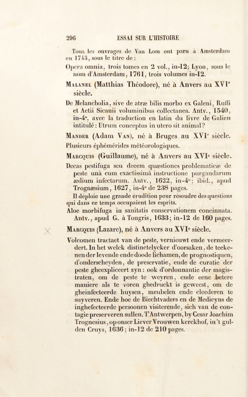 Tous les ouvi\iges de Van Loin ont paru à Amsterdam eu 1745, sous le titre de ; Opéra omiiia, trois tomes en 2 voL, iii-12^ Lyon, sous le nom d’Amsterdam, 1761, trois volumes in-I2. Malanel (Matthias Théodore), né à Anvers au XVF siècle. De Melancholia, sive de atræ bilis morbo ex Galeni, RuHi et Aetii Sicanii voluminibus collectanea. Antv., 1540, in-4°, avec la traduction en latin du livre de Galien / intitulé : ütrum conceptus in utero sit animal? Mander (Adam Van), né à Bruges au XVF siècle. Plusieurs éphémérides météorologiques. Marcquis (Guillaume), né à Anvers au XVh siècle. Decas pestifuga seu decem quæstiones problematicæ de peste unà cum exactissimâ instructione purgandarum ædium infectarum. Antv., 1622, in-4°; ibid., apud Trognæsium, 1627, in-A® de 238 pages. 11 déploie une grande érudition pour résoudre des questions qui dans ce temps occupaient les esprits. Aloe morbifuga in sanitatis conservationem concinnata. Antv., apud G. àTongris, 1633; in-12 de 160 pages. Marcquis (Lazare), né à Anvers au XVI® siècle. Volcomen tractaet van de peste, vernieuwt ende vermeer- dert. In het welck dislinctelycker d’oorsaken, de teeke- nender levende ende doode lichamen, de prognostiquen, d’onderscheyden, de preservatie, ende de curatie der peste gheexpliceert zyn : ook d’ordonnantie der magis- traten, om de peste te weyren, ende eene betere maniéré als te voren gbedruckt is geweest, om de gheinfecteerde huysen, meubelen ende cleederen te SLiyveren. Ende hoe de Biechtvaders en de Medicyns de inghefecteerde persoonen visiterende, sich van de con- tagie preserveren sullen. TAntwerpen, by César Joacbim Trognesius, op onser Liever Vrouwen kerckbof, in’t gul- den Cruys, 1636; in~12 de 210 pages.