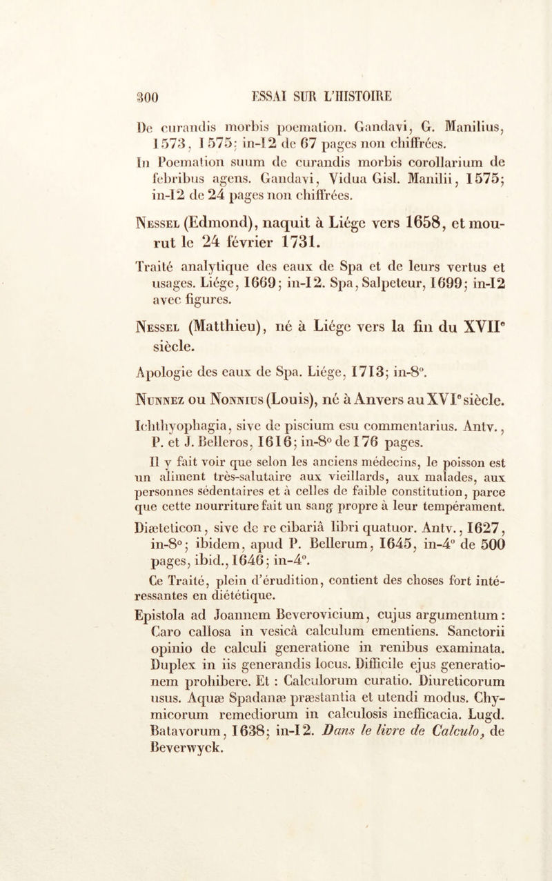 De curandis morbis pocmalion. Gandavi, G. Manilius, 1573, I 575 j in-12 de 67 pages non cbifFrées. In Poeination suum de curandis morbis corollarium de febribus agens. Gandavi, Vidua Gisl. Manilii, 1575; in-12 de 24 pages non cbifFrées. Nessel (Edmond), naquit à Liège vers 1658, et mou- rut le 24 février 1731. Traité analytique des eaux de Spa et de leurs vertus et usages. Liège, 1669; in-12. Spa, Salpeteur, 1699; in-12 avec figures. Nessel (Matthieu), né à Liège vers la fin du XVIP siècle. Apologie des eaux de Spa. Liège, 1713; in-8«. Nunnez ou Nonniüs (Louis), né à Anvers au XVI® siècle. Iclitbyophagia, sive de piscium esu commentarius. Antv., P. et J. Belleros, 1616; in-8° de 176 pages. Il y fait voir que selon les anciens médecins, le poisson est un aliment très-salutaire aux vieillards, aux malades, aux personnes sédentaires et à celles de faible constitution, parce que cette nourriture fait un sang propre à leur tempérament. Diæteticon, sive de re cibariâ libri quatuor. Antv., 1627, in-8°; ibidem, apud P. Bellerum, 1645, in-4‘' de 500 pages, ibid., 1646; in-4°. Ce Traité, plein d’érudition, contient des choses fort inté- ressantes en diététique. Epistola ad Joannem Beverovicium, cujus argumenturn: Caro callosa in vesicâ calculum ementiens. Sanctorii opinio de calculi generatione in renibus examinata. Duplex in iis generandis locus. Difficile ejus generatio- nem prohibere. Et : Calculorum curatio. Diureticorum usus. Aquæ Spadanæ præstantia et utendi modus, Ghy- micorum remediorum in calculosis inefficacia. Lugd. Batavorum, 1638; in-12. Bans le livre de Calculo^ de Beverwyck.