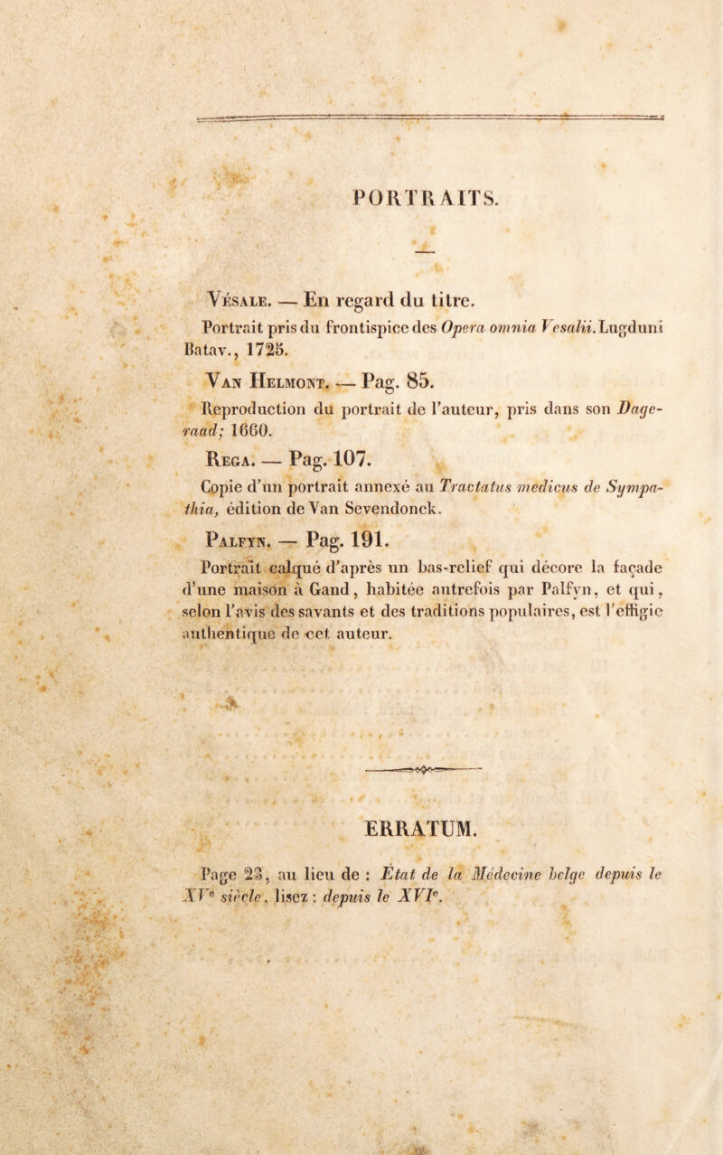 PORTRAITS. Vksale. — En regard du titre. Portrait pris du frontispice des Opéra omnia I esa/w. Lujjdunî Batav., 1725. Van Helmont. — Pag. 85. Peproduction du portrait de l’auteur, pris dans son Dage- raad; 1660. Rega. — Pag. 107. Copie d’un portrait annexé au Tracfafus medicus de Sympa- thia, édition de Van Sevendonck. Palfyn. — Pag. 191. Portrait calqué d’après un bas-relief qui décore la façade d’une maison à Gand, habitée autrefois par Palfyn, et qui, selon l’avis des savants et des traditions populaires, est l’effigie authentique de €et auteur. ERRATUM. Page au lieu de : Etat de la Médecine belge depuis le VF® siècle, lisez : depuis le XVE.