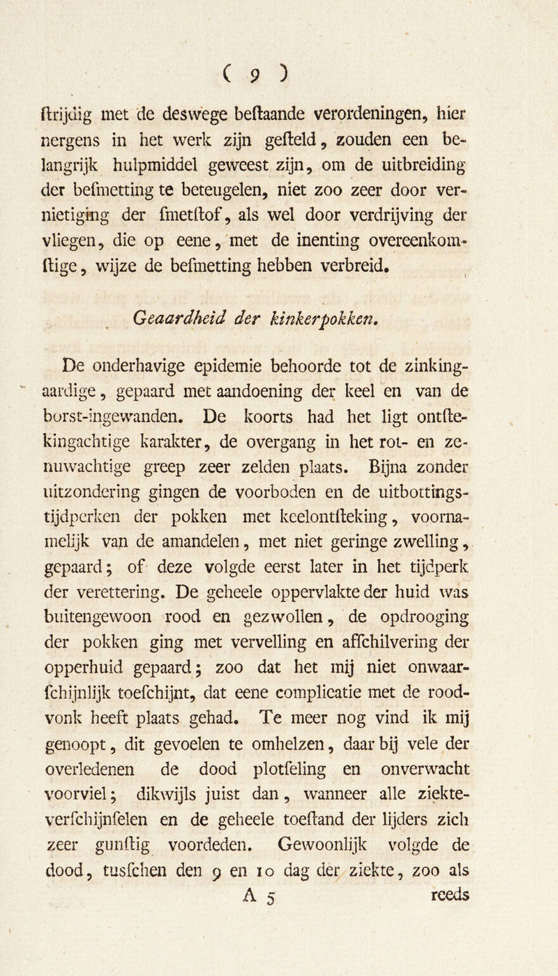 ftrijdig met de deswege beftaande verordeningen, hier nergens in het werk zijn gefield, zouden een be- langrijk hulpmiddel geweest zijn, om de uitbreiding der befmettingte beteugelen, niet zoo zeer door ver- nietiging der fmetflof, als wel door verdrijving der vliegen, die op eene, met de inenting overeenkom- ftige, wijze de befmetting hebben verbreid. Geaardheid der kinkerpokken. De onderhavige epidemie behoorde tot de zinking- aardige, gepaard met aandoening der keel en van de borst-ingewanden. De koorts had het ligt ontfle- kingachtige karakter, de overgang in het rot- en ze- nuwachtige greep zeer zelden plaats. Bijna zonder uitzondering gingen de voorboden en de uitbottings- tijdperken der pokken met keelontfleking, voorna- melijk van de amandelen, met niet geringe zwelling, gepaard; of deze volgde eerst later in het tijdperk der verettering. De geheele oppervlakte der huid was buitengewoon rood en gezwollen, de opdrooging der pokken ging met vervelling en affehilvering der opperhuid gepaard; zoo dat het mij niet onwaar- fchijnlijk toefchijnt, dat eene complicatie met de rood- vonk heeft plaats gehad. Te meer nog vind ik mij genoopt, dit gevoelen te omhelzen, daar bij vele der overledenen de dood plotfeling en onverwacht voorviel; dikwijls juist dan, wanneer alle ziekte- verfchijnfelen en de geheele toefland der lijders zich zeer gunflig voordeden. Gewoonlijk volgde de dood, tusfehen den 9 en 10 dag der ziekte, zoo als A 5 reeds