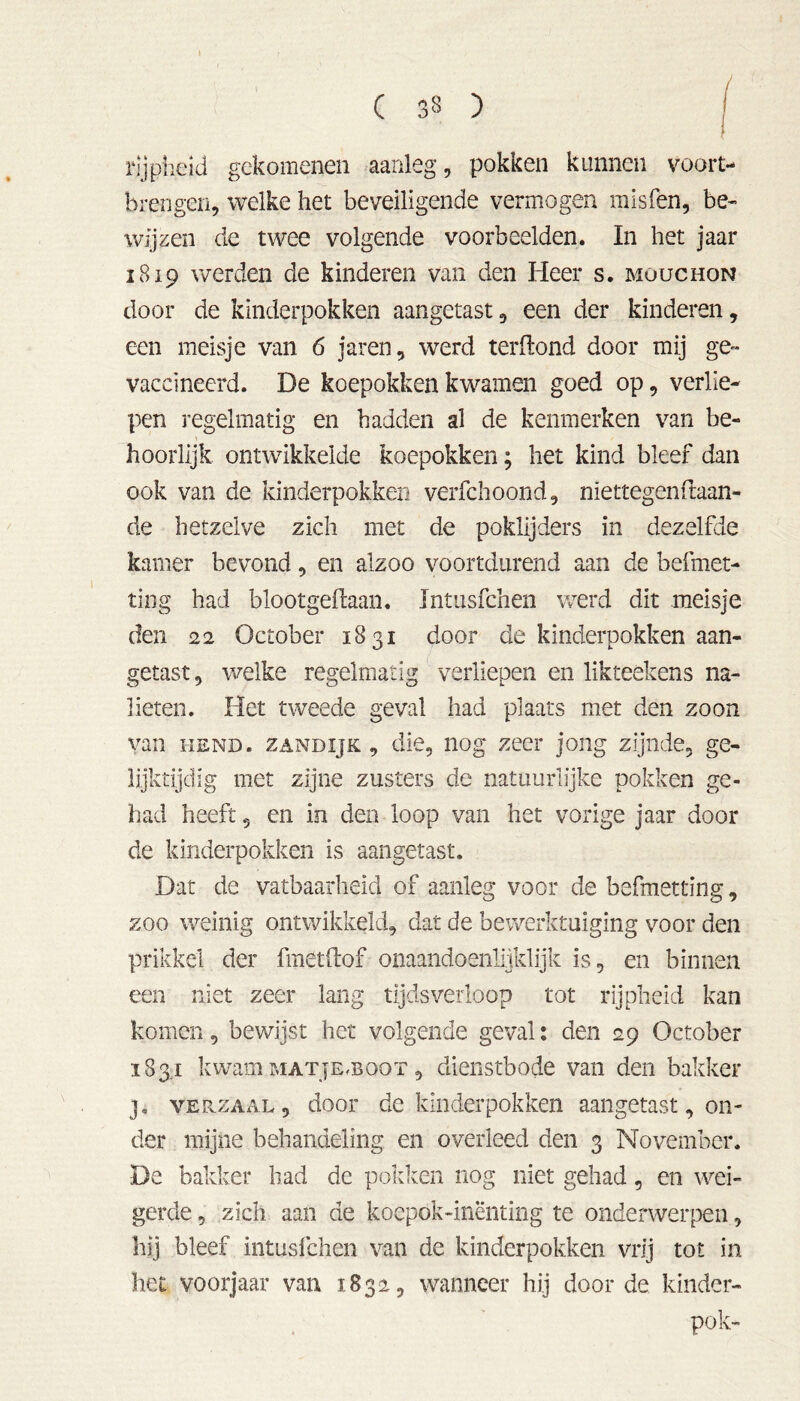 rijpheid gekomenen aanleg, pokken kunnen vóórt- brengen, welke het beveiligende vermogen misfen, be- wijzen de twee volgende voorbeelden. In het jaar 1819 werden de kinderen van den Heer s. mouchon door de kinderpokken aangetast , een der kinderen, een meisje van 6 jaren, werd terilond door mij ge- vaccineerd. De koepokken kwamen goed op, verlie- pen regelmatig en hadden al de kenmerken van be- hoorlijk ontwikkelde koepokken; het kind bleef dan ook van de kinderpokken verfchoond, niettegenstaan- de hetzelve zich met de poklijders in dezelfde kamer bevond, en alzoo voortdurend aan de befmet- ting had blootgeftaan. Xntusfchen werd dit meisje den 22 October 1831 door de kinderpokken aan- getast, welke regelmatig verliepen en likteekens na- lieten. Het tweede geval had plaats met den zoon van hend. ZANDijK , die, nog zeer jong zijnde, ge- lijktijdig met zijne zusters de natuurlijke pokken ge- had heeft 5 en in den loop van het vorige jaar door de kinderpokken is aangetast. Dat de vatbaarheid of aanleg voor de befmetting, zoo weinig ontwikkeld, dat de bewerktuiging voor den prikkel der fmetfof onaandoenlijklijk is, en binnen een niet zeer lang tijdsverloop tot rijpheid kan komen, bewijst het volgende geval: den 29 October 183.1 kwam MATjEmooT, dienstbode van den bakker j. verzaal, door de kinderpokken aangetast, on- der mijne behandeling en overleed den 3 November. De bakker had de pokken nog niet gehad, en wei- gerde , zich aan de koepok-inënting te onderwerpen, hij bleef intusfchen van de kinderpokken vrij tot in het voorjaar van 1832, wanneer hij door de kinder- pok-