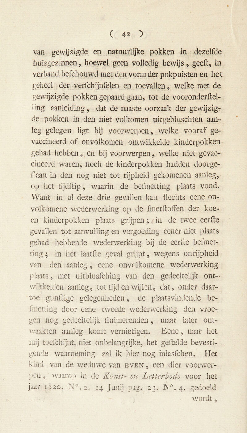 t van gewijzigde en natuurlijke pokken in dezelfde huisgezinnen, hoewel geen volledig bewijs, geeft, in verband befchouwd met den vorm der pokpuisten en liet geheel der verfchijnfelen en toevallen, welke met de gewijzigde pokken gepaard gaan, tot de vooronderftel- ling aanleiding, dat de naaste oorzaak der gewijzig- de pokken in den niet volkomen tiitgebluschten aan- leg gelegen ligt bij voorwerpen, welke vooraf ge- vaccineerd of onvolkomen ontwikkelde kinderpokken gehad hebben, en bij voorwerpen, welke niet gevac- cineerd waren, noch de kinderpokken hadden doorge- f aan in den nog niet tot rijpheid gekomenen aanleg, op het tijdftip, waarin de befmftting plaats vond. Want in al deze drie gevallen kan Hechts eene on- volkomens wederwerking op de fmetftofFen der koe- en kinderpokken plaats grijpen; in de twee eer He gevallen tot aanvulling en vergoeding eener niet plaats gehad hebbende wederwerking bij de eerde befmet- ting; in liet laatfle geval grijpt, wegens onrijpheid van den aanleg, eene onvolkomene wederwerking plaats, met uitblusfching van den gedeeltelijk ont-- wikkelden aanleg, tol tijd en wijlen, dat, onder daar- toe gunftige gelegenheden, de plaatsvindende be- fmetting door eene tweede wederwerking den vroe- gen nog gedeeltelijk fluimerenden, maar later ont- waakten aanleg komt vernietigen. Eene, naar het mij toefchijnt, niet onbelangrijke, het gefielde bevesti- gende waarneming zal ik hier nog inlasfchen. Het kind van de weduwe van even , een dier voorwer- pen , waarop in de Kunst- en Letterbode voor liet jaar 1820. NE 2. 14 Juiilj pag. 23. N°. 4. gedoeld wordt,