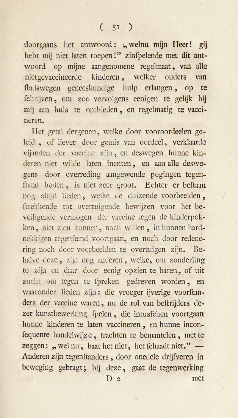 ( ) doorgaans het antwoord: ^ welnu mijn Heer! gij hebt mij niet laten roepen!” zinfpelende met dit ant- woord op mijne aangenomene regelmaat, van alle nietgevaccineerde kinderen, welker ouders van ftadswegen geneeskundige hulp erlangen, op te fehrijven, om zoo vervolgens eenigen te gelijk bij mij aan huis te ontbieden, en regelmatig te vacci- neren. Het getal dergenen, welke door vooroordeelen ge- leid , of liever door gemis van oordeel, verklaarde vijanden der vaccine zijn, en deswegen hunne kin- deren niet wilde laten inenten, en aan alle des we- gens door overreding aangewende pogingen tegen- ftand boden, is niet zeer groot. Echter er beftaan nog altijd lieden, welke de duizende voorbeelden, {‘trekkende tot overtuigende bewijzen voor het be- veiligende vermogen der vaccine tegen de kinderpok- ken, niet zien kunnen, noch willen, in hunnen hard- nckkigen tegenftand voortgaan, en noch door redene- ring noch door voorbeelden te overtuigen zijn. Be- halve deze, zijn nog anderen, welke, om zonderling te zijn en daar door eenig opzien te baren, of uit zucht om tegen te (preken gedreven worden, en waaronder lieden zijn: die vroeger ijverige voorftan- ders der vaccine waren, nu de rol van beftrijders de- zer kunstbewerking fpelen, die intusfchen voortgaan hunne kinderen te laten vaccineren, en hunne incon- fequente handelwijze, trachten te bemantelen, niette zeggen: „welnu, baat het niet, het fchaadt niet.” — Anderen zijn tegenftanders, door onedele drijfveren in beweging gebragt; bij deze, gaat de tegenwerking D 2 met