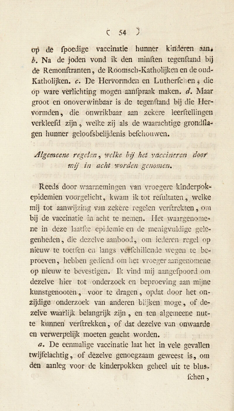 op dé fpoedige vaccinatie hunner kinderen aan* b. Na de joden vond ik den minften tegenfcand bij de Remonftranten, de Room s ch -Kath ol ijk en en de oud- Katholijken. c. De Hervormden en Lutherfchen $ die op ware verlichting mogen aanfpraak maken. d. Maar groot en onoverwinbaar is de tegenftand bij die Her- vormden die onwrikbaar aan zekere leerstellingen verkleefd zijn , welke zij als de waarachtige grondfia- gen hunner geloofsbelijdenis befchoiuven. Algemeene regelen, welke bij het vaccineren door mij in acht worden genomen. Reeds door waarnemingen van vroegere kinderpok- en idemien voorgelicht, kwam ik tot refultaten, welke mij tot aanwijzing van zekere regelen verftrekten 9 orn bij de vaccinatie in acht te nemen. Het waargenomen ne in deze laatfte epidemie en de menigvuldige gele- genheden, die dezelve aanbood, om iederen regel op nieuw te toetfen en langs verfchillende wegen te be- proeven, hebben gediend om het vroeger aangenomene op nieuw te bevestigen. Ik vind mij aangefpoord om dezelve hier tot onderzoek en beproeving aan mijne kunstgenooten, voor te dragen, opdat door het on- zijdige onderzoek van anderen blijken moge, of de- zelve waarlijk belangrijk zijn , en ten algemeene nut- te kunnen verftrekken, of dat dezelve van onwaarde en verwerpelijk moeten geacht worden. a. De eenmalige vaccinatie laat het in vele gevallen twijfelachtig, of dezelve genoegzaam geweest is, om den aanleg voor de kinderpokken geheel uit te blus-' fchen,