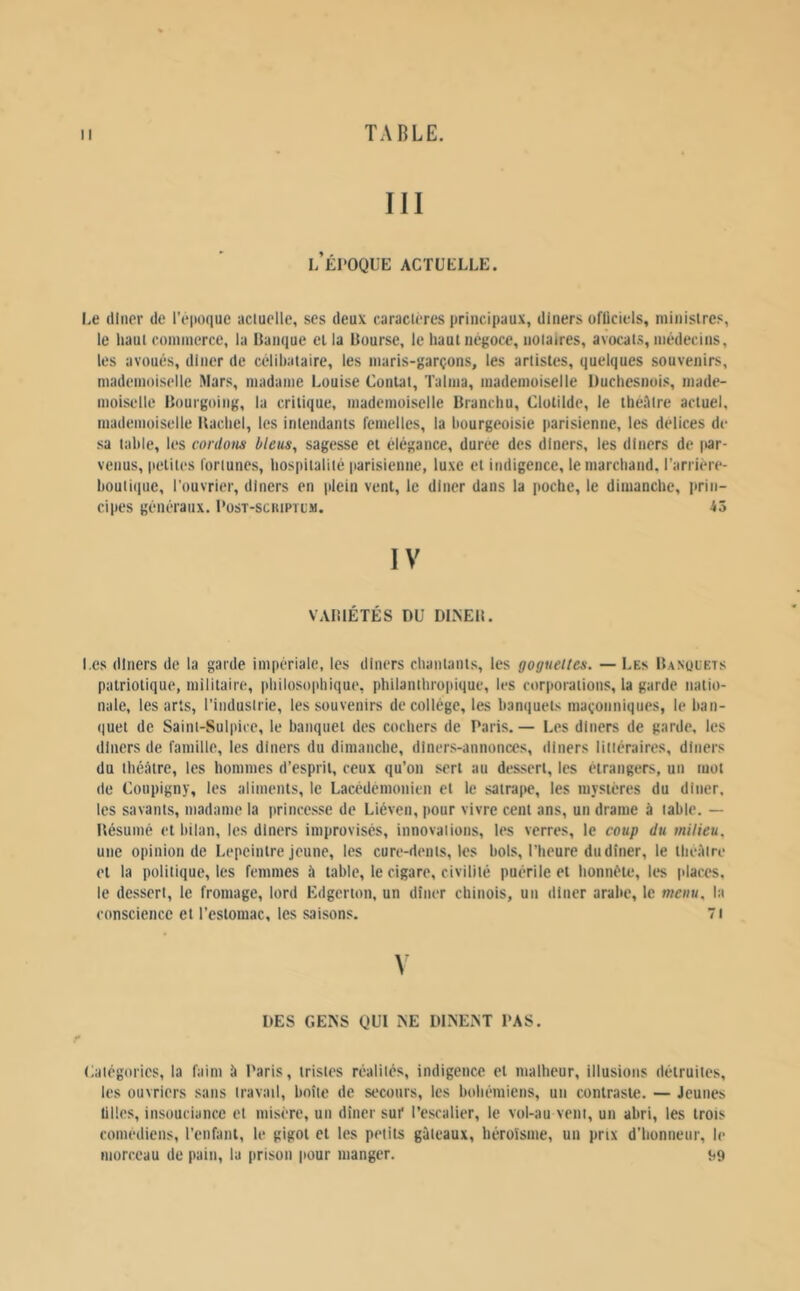 III l’ÉI'OQUE actuelle. Le (lincr île répoque acluelle, ses deux caraclères principaux, diners üfüciels, minislres, le liaul commerce, la Banque el la Bourse, le haut négoce, notaires, avocats, médecins, les avoués, dîner de célibataire, les maris-garçons, les artistes, quelques souvenirs, mademoiselle Mars, madame Louise Contât, Talma, mademoiselle Ducliesnois, made- moiselle Bourgoiiig, la critique, mademoiselle Brancliu, Clotilde, le tliéillre actuel, mademoiselle Bactiel, les intendants remelles, la bourgeoisie |iari$ienne, les delices de sa table, les cordons bleus, sagesse et élégance, duree des dîners, les dîners de lar- venus, petites fortunes, hospitalité parisienne, luxe et indigence, lemarcband. l’arrière- boutique, l'ouvrier, dîners en plein vent, le dîner dans la poche, le dimanche, prin- cipes généraux. I’ost-sckiptlm. 43 IV VABIÉTÉS DU DLNEB. l es dîners de la garde impériale, les diners chantants, les goguettes. — Les Banüuets patriotique, militaire, philosophique, philanthropique, les corporations, la garde natio- nale, les arts, l’industrie, les souvenirs de collège, les banquets maçonniques, le ban- quet de Saint-Sulpice, le banquet des cochers de Paris.— Les dîners de garde, les dîners de famille, les dîners du dimanche, dîners-annonces, diners litiéraires, diners du théâtre, les hommes d’esprit, ceux qu’on sert au dessert, les étrangers, un mot de Coupigny, les aliments, le Lacédémonien et le satrape, les mystères du dîner, les savants, madame la itrincesse de Liéven, pour vivre cent ans, un drame à table. — Bésumé et bilan, les dîners improvisés, innovations, les verres, le coup du milieu, une opinion de Lepeintre jeune, les cure-dents, les bols, l’heure du dîner, le théâtre et la politique, les femmes à table, le cigare, civilité puérile el honnête, les places, le dessert, le fromage, lord Edgerton, un dîner chinois, un dîner arabe, le menu, la conscience el l’estomac, les saisons. 71 DES GENS QUI NE DINENT PAS. Catégories, la faim â Paris, tristes réalités, indigence el malheur, illusions détruites, les ouvriers sans travail, boîte de se'coiirs, les bohémiens, un contraste. — Jeunes tilles, insouciance et misère, un dîner sut* l’escalier, le vol-au vent, un abri, les trois comédiens, l’enfant, le gigot el les petits gâteaux, héroïsme, un prix d’honneur, le morceau de pain, la prison pour manger. ^9