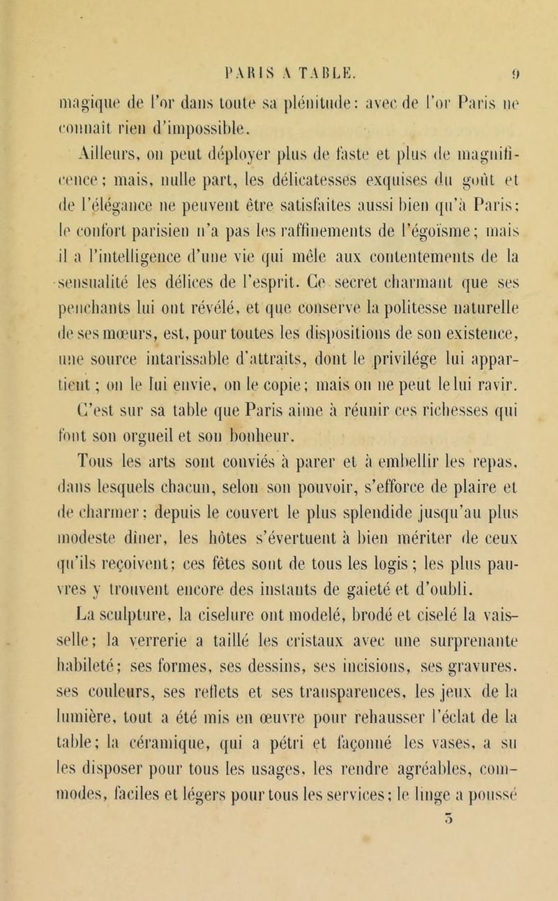 magique de l’or dans toute sa plénitude: avee de l’or l\aris ne eonnait rien d’impossihle. Ailleurs, on peut déployer plus de faste et plus de inagniti- eence ; mais, nulle part, les délicatesses exquises du goût et de l’élégance ne peuvent être satisfaites aussi bien ({u’à Paris; le confort parisien n’a pas les raflinements de l’égoïsme; mais il a l’intelligence d’une vie qui môle aux contentements de la sensualité les délices de l’esprit. Ce secret charmant que ses penchants lui ont révélé, et que conserve la politesse naturelle d(‘ ses mœurs, est, pour toutes les disjtositions de son existence, une source intarissable d’attraits, dont le privilège lui appar- tient ; on le lui envie, on le copie; mais on ne peut le lui ravir. C’est sur sa table que Paris aime à réunir ces richesses qui font son orgueil et son bonheur. Tous les arts sont conviés à parer et à embellir les repas, dans lesquels chacun, selon son pouvoir, s’efforce de plaire et de charmer; depuis le couvert le plus splendide jusqu’au plus modeste dîner, les hôtes s’évertuent à bien mériter de ceux qu’ils reçoivent; ces fêtes sont de tous les logis; les plus pau- vres y trouvent encore des instants de gaieté et d’oubli. La sculpture, la ciselure ont modelé, brodé et ciselé la vais- selle; la verrerie a taillé les cristaux avec une surprenante habileté; ses formes, ses dessins, ses incisioiis, ses gravures, ses couleurs, ses rellets et ses transparences, les jeux de la lumière, tout a été mis en œuvre pour rehausser l’éclat de la table; la céramique, qui a pétri et façonné les vases, a su les disposer pour tous les usages, les rendre agréables, com- modes, faciles et légers pour tous les services; le linge a poussé