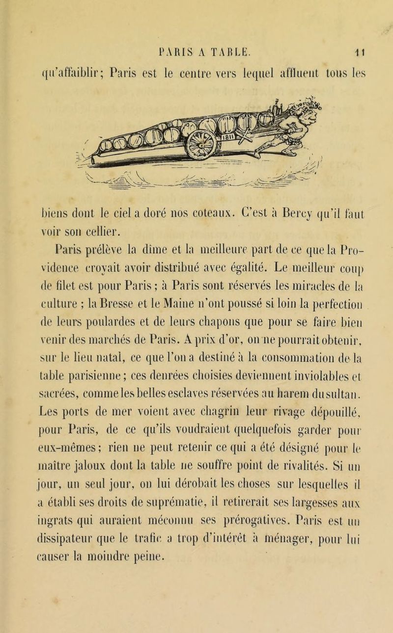 ((ii’afïîiiblir; Paris est le centre vers katuel al'lhieiit tous les biens dont le ciel a doré nos coteaux. C’est à Bercy (ju’il faut voir son cellier. l*aris prélève la dinie et la ineillenre part de ce (|ue la Pro- vidence croyait avoir distribué avec égalité. Le meilleur coup de filet est pour Paris ; à Paris sont réservés les miracles de la culture ; la Bresse et le Maine n’ont poussé si loin la perfection de leurs poulardes et de leurs chapons que pour se faire bien venir des marchés de Paris. A prix d’or, on ne pourrait obtenir, sur le lieu natal, ce que l’on a destiné à la consommation do la table parisienne; ces denrées choisies deviennent inviolables et sacrées, comme les belles esclaves réservées au harem dusultaii. Les ports de mer voient avec chagrin leur rivage dépouillé, pour Paris, de ce qu’ils voudraient quelquefois garder pour eux-mêmes; rien ne peut retenir ce qui a été désigné pour le maître jaloux dont la table ne souffre point de rivalités. Si un jour, un seul jour, on lui dérobait les choses sur lesquelles il a établi ses droits de suprématie, il retirerait ses largesses aux ingrats qui auraient méconnu ses prérogatives. Paris est uu dissipateur que le trafic, a trop d’intérét à ménager, pour lui causer la moindre peine.