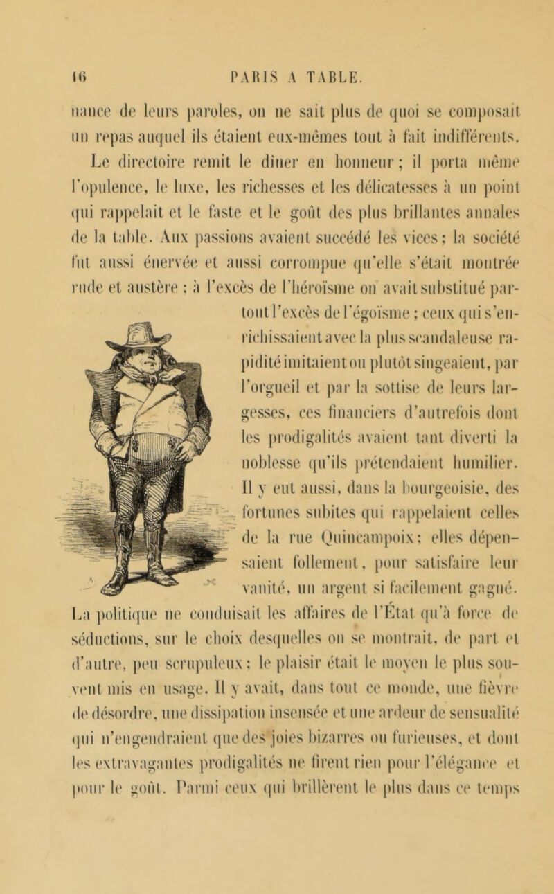 iijuico (le leurs paroles, ou ue sait plus de (juoi se eompo.sail uu repas aiupiel ils tâtaient eu.v-ui(}mes tout à fait iudiffénMits. Le (lireetoire remit le dîuer eu houueiir ; il porta nit*me l’opuleuce, le luxe, les richesses et les déheatesses à uu point (pii rappelait et le faste et le goût des plus brillantes annales de la table. Aux passions avaient succédé les vices; la société fut aussi énervée et aussi (mrromjiue (pi’elle s’était montrée rude et austère : à l’excès de riiéi’oïsme ou avait substitué j)ar- toiit l’excès de Tégoïsme ; ceux (pii s’eii- richissaieiitavec la plus scandaleuse ra- pidité imitaient ou plut(jt singeaient, par l’orgueil et par la sottise de leurs lar- gesses, ces tiuanciers d’autrefois dont les prodigalités avaient tant diverti la noblesse (pdils |U‘étcndaient humilier. Il V eut aussi, dans la bourcfeoisie, des fortunes subites qui rapj>elaient celles g de la rue Ouincampoix: elles dépen- saient follement, pour satisfaire leur vanité, un argent si facilement gagné. La politique ne (*onduisait les affaires de l’Ltat (pi’à force de séductions, sur le choix (les(pielles on se montrait, de j)art et d’autre, peu scrupuleux: le plaisir était le moveii le plus sou- vtMit mis en usage. Il y avait, dans tout ce monde, une fièvre deih'sordre, une dissii>ation insensée et une anleur de sensualité (pii n’engeiidraient ipie des joies bizarres ou furieuses, et dont l(‘s extravagantes prodigalités ne firent rien pour l’élégauce et pour le goût. Parmi ceux (|ui brillèrent le plus dans ce temps