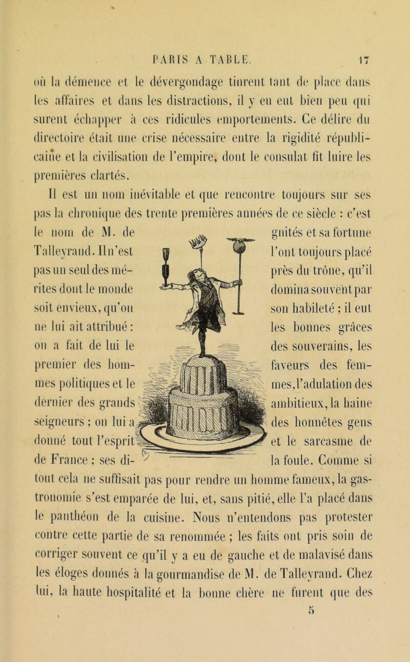 oïl la démence et le dévergondage tinrent tant de place dans les affaires et dans les distractions, il y en eut bien peu ((ui surent éclia})])er à ces ridicules emportements. Ce délire du directoire était une ciâse nécessaire entre la rigidité républi- caiûe et la civilisation de l’empire, dont le consulat fit luire les premières clartés. Il est un nom inévitable et que rencontre toujours sur ses pas la chronique des trente premières années de ce siècle : c’est le nom de M. de Talleyraiid. Il n’est pas un seul des mé- rites dont le monde soit envieux, qu’on ne lui ait attribué : on a fait de lui le premier des hom- mes politiques et le dernier des grands n seigneurs ; on lui a donné tout l’esprit de France ; ses di- gnités et sa fortune l’ont toujours placé près du trône, qu’il domina souvent par son habileté ; il eut les bonnes grâces des souverains, les faveurs des fem- mes,l’adulation des : ambitieux, la haine des honnêtes gens et le sarcasme de la foule. Comme si tout cela ne suffisait pas pour rendre un homme fameux, la gas- tronomie s’est emparée de lui, et, sans pitié, elle l’a placé dans le panthéon de la cuisine. Nous n’entendons pas protester contre cette partie de sa renommée ; les faits ont pris soin de corriger souvent ce qu’il y a eu de gauche et de malavisé dans les éloges donnés à la gourmandise de M. de Talleyrand. Chez lui, la haute hospitalité et la bonne chère ne furent (pie des 5